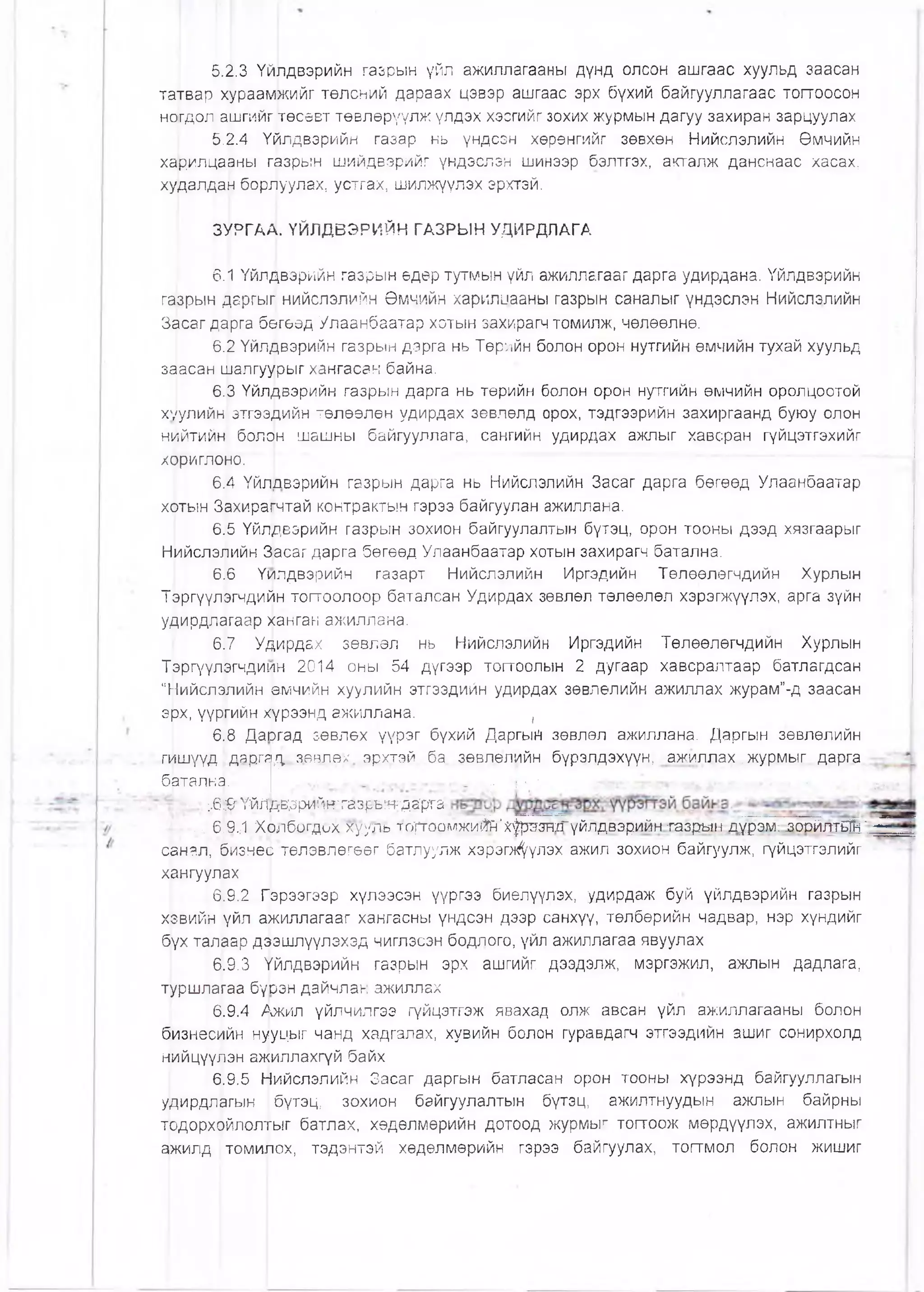 5.2.3 Үйлдвэрийн газрын үйл ажиллагааны дүнд олсон ашгаас хуульд заасан
татвар хураамжийг төлсний дараах цэвэр ашгаас эрх бүхий байгууллагаас тогтоосон
ногдол ашгийг төсөвт төвлөрүүлж үлдэх хэсгийг зохих журмын дагуу захиран зарцуулах
5.2.4 Үфлдвэрийн газар нь үндсэн хөрөнгийг зөвхөн Нийслэлийн Өмчийн
харилцааны газрын шийдвэрийг үндэслэн шинээр бэлтгэх, акталж данснаас хасах,
худалдан борлуулах, устгах, шилжүүлэх эрхтэй.
ЗУРГАД. ҮЙЛДВЗРИЙН ГАЗРЫН УДИРДЛАГА
6.[| Үйл^вэрийн газрын өдөр тутмын үйл ажиллагааг дарга удирдана. Үйлдвэрийн
газрын даргыг нийслэлийн Өмчийн харилцааны газрын саналыг үндэслэн Нийслэлийн
Засаг дарга бөгеөд Улаанбаатар хотын захирагч томилж, чөлөөлнө.
6.2 Үйлдвэрийн газрын дарга нь Төрийн болон орон нутгийн өмчийн тухай хуульд
заасан шалгуурыг хангасан байна.
6.3 Үйлдвэрийн газрын дарга нь төрийн болон орон нутгийн өмчийн оролцоотой
хуулийн, этгээДийн төлөөлөн удирдах зөвлөлд орох, тэдгээрийн захиргаанд буюу олон
нцйтийн болрн шашны байгууллага, сангийн удирдах ажлыг хавсран гүйцэтгэхийг
хрриглоно.
6.[4 ҮйлЬвэрийн газрын дарга нь Нийслэлийн Засаг дарга бөгөөд Улаанбаатар
хотын Захирагчтай контрактын гэрээ байгуулан ажиллана.
6.5 Үйлдвэрийн газрын зохион байгуулалтын бүтэц, орон тооны дээд хязгаарыг
НийслэЛийн Засаг дарга бөгөөд Улаанбаатар хотын захирагч батална.
6.6 Үилдвэрийн газарт Нийслэлийн Иргэдийн Төлөөлөгчдийн Хурлын
Т&ргүүлэгчдийн тогтоолоор баталсан Удирдах зөвлөл төлөөлөл хэрэгжүүлэх, арга зүйн
удирдлагаар ханган ажиллана.
6^7 Удирдах зөвлөл нь Нийслэлийн Иргэдийн Төлөөлөгчдийн Хурлын
Тэргүүлргчдиин 2014 оны 54 дүгээр тогтоолын 2 дугаар хавсралтаар батлагдсан
"Нийслэлийн өмчийн хуулийн этгээдийн удирдах зөвлөлийн ажиллах журам"-д заасан
эрх, үүргийн х!үрээнд ажиллана. ,
6.8 Даюгад зөвлөх үүрэг бүхий ДаргыН зөвлөл ажиллана. Даргын зөвлөлийн
гишүүд |даргя/у аавлех эрхтэй ба зөвлөлийн бүрэлдэхүүн, ажиллах..журмыг. дарга
бвталка.'* •« ■V • ' ’ '■* ••- - стг^4
:.6 ^ ҮйЛдвзрййнтазръетдарга-
■ ,, 6.9..-1 Холбогдох хууль то)тоомжи(^'^рттгГүйлдвэрийн газрь^н дүрэм: .зорйя-тБЙн' —
санал, бизнео төлөвлөгөөг батлуулж хэрэгл^үлэх ажил зохион байгуулж, гүйцэтгэлийг
хангуулах
6.9.2 Гэрээгээр хүлээсэн үүргээ биелүүлэх, удирдаж буй үйлдвэрийн газрын
хэвийн үйл ажиллагааг хангасны үндсэн дээр санхүү, төлбөрийн чадвар, нэр хүндийг
бүх талаар дээшлүүлэхэд чиглэсэн бодлого, үйл ажиллагаа явуулах
6.9.3 Үйлдвэрийн газрын эрх ашгийг дээдэлж, мэргэжил, ажпын дадлага,
туршлагаа бүЬэн дайчлан ажиллах
6.9.4 Ажил үйлчилгээ гүйцэтгэж явахад олж авсан үйл ажиллагааны болон
фзнесийн нууцыг чанд хадгалах, хувийн болон гуравдагч этгээдийн ашиг сонирхолд
нийцүүлэн а^иллахгүй байх
6.9.5 Ь|1ийслэлийн Засаг даргын батласан орон тооны хүрээнд байгууллагын
удирдлагын I бүтэц, зохион байгуулалтын бүтэц, ажилтнуудын ажлын байрны
тодорхойлолтыг батлах, хөдөлмөрийн дотоод журмыг тогтоож мөрдүүлэх, ажилтныг
фкилд |томилох, тэдэнтэй хөдөлмөрийн гэрээ байгуулах, тогтмол болон жишиг
 