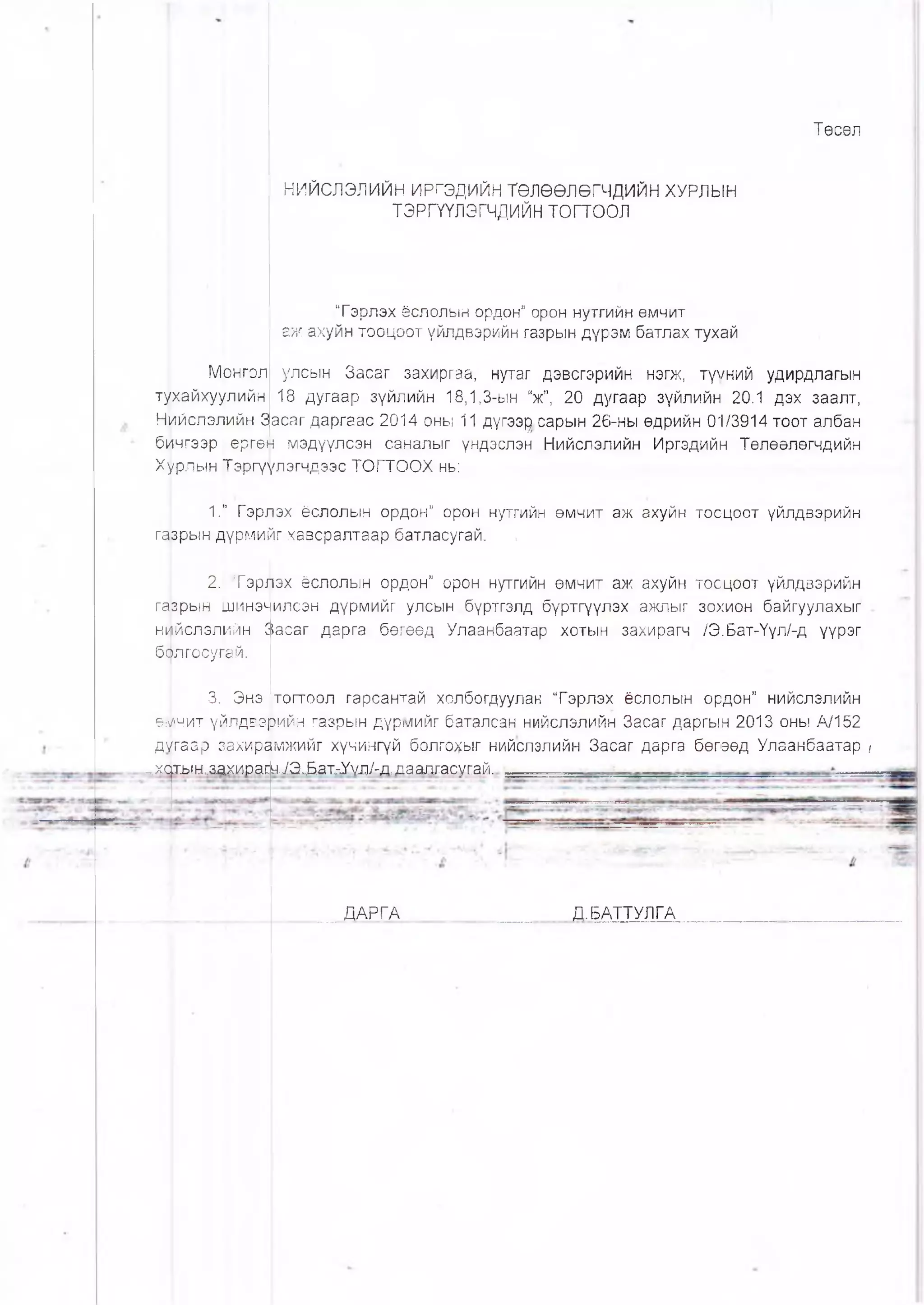 Төсөл
НИЙСЛЭЛИЙН ИРГЭДИЙН ТӨЛӨӨЛӨГЧДИЙН ХУРЛЫН
ТЭРГҮҮЛЭГЧДИЙН т о гт о о л
Тэрлэх ёслолын ордон” орон нутгийн өмчит
аж ахуйн тооцоот үйлдвэрийн газрын дүрэм батлах тухай
Монгол улсын Засаг захиргаа, нутаг дэвсгэрийн нэгж, түүний удирдлагын
тухайхуулийн 18 дугаар зүйлийн 18,1,3-ын “ж”, 20 дугаар зүйлийн 20.1 дэх заалт,
Нийслэлийн Засаг даргаас 2014 оны 11 дүгээр сарын 26-ны өдрийн 01/3914 тоот албан
бичгээр ергөн мэдүүлсэн саналыг үндэслэн Нийслэлийн Иргэдийн Төлөөлөгчдийн
Хурлын Тэргүүлэгчдээс ТОГТООХ нь:
1.” Гэрлэх ёслолын ордон” орон нутгийн өмчит аж ахуйн тооцоот үйлдвэрийн
газрын дүрмийг хавсралтаар батласугай. ,
2. "Гэрлэх ёслолын ордон” орон нутгийн өмчит аж ахуйн тооцоот үйлдвэрийн
гаврын шинэ>-илсэн дүрмийг улсын бүртгэлд бүртгүүлэх ажлыг зохион байгуулахыг
ншйслэлийн С!асаг дарга бөгөөд Улаанбаатар хотын захирагч /Э.Бат-Үүл/-д үүрэг
бфлгосугай.
3. Энэ [тогтоол гарсантай холбогдуулак “Гэрлэх ёслолын ордон” нийспэлийн
е;лчит үйлдвэрийн газрын дүрмийг баталсан нийслэлийн Засаг даргын 2013 оны А/152
дугаар захирамжийг хүчингүй болгохыг нийслэлийн Засаг дарга бөгөөд Улаанбаатар ?
„.хщь1Ы,.аахир.аш^Э^Бдх^>/д/гД.даштсугай..
ДАРГА Д.БАТТУЛГА
 