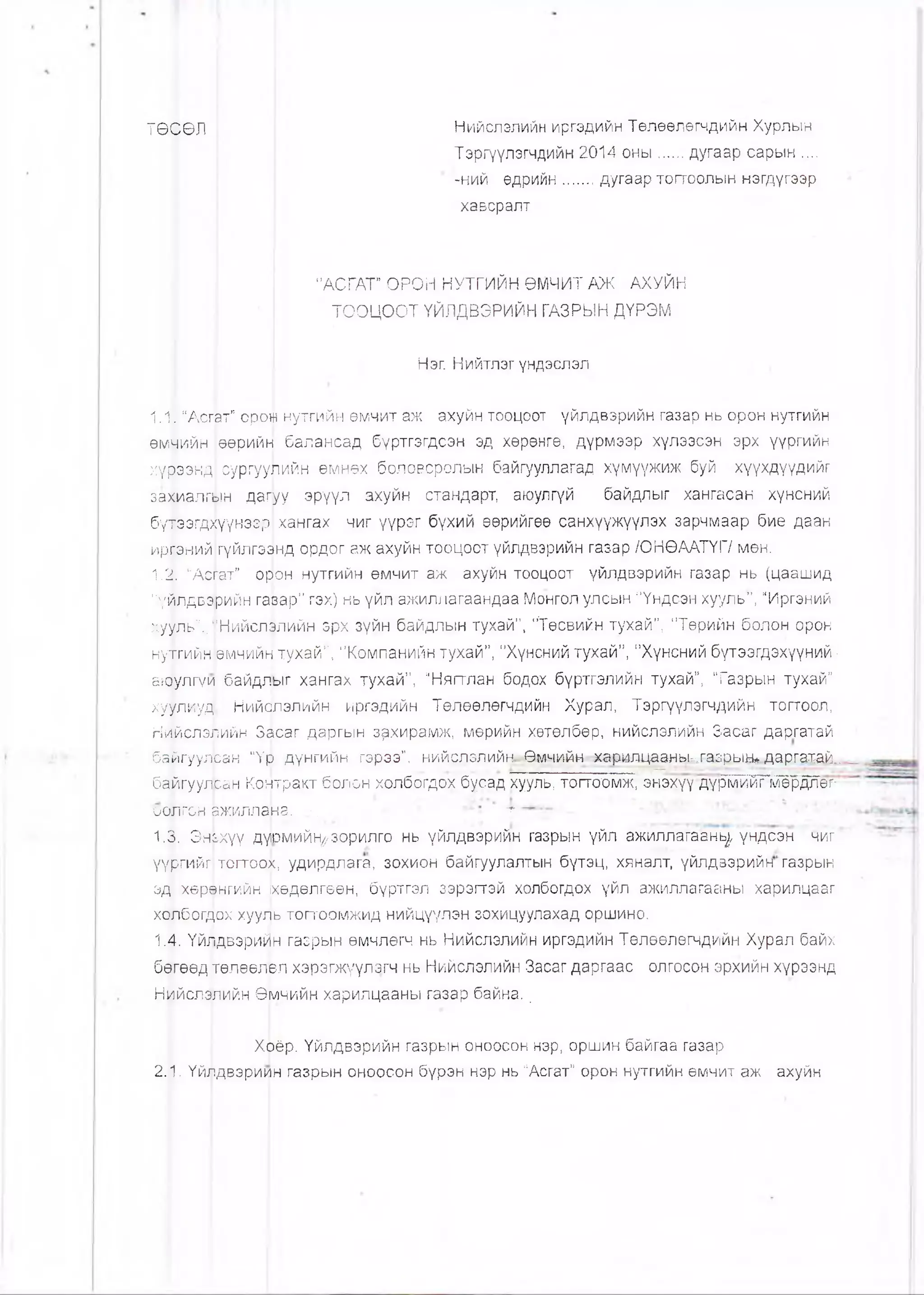 ТӨСӨЛ | Нийслэлийн цргэдийн Төлөөлөгчдийн Хурлын
Тэргүүлэгчдийн 2014 оны.....дугаар сарын .....
-ний өдрийн......дугаар тогтоолын нэгдүгээр
хавсралт
"АСГАТ” ОРОН НУТГИЙН ӨМЧИТ АЖ АХУЙН
ТООЦООТ ҮЙЛДВЭРИЙН ГАЗРЫН ДҮРЭМ
Нэг. Нийтлэг үндэслэл
1.11“Асгат” ором нутгийн өмчит аж ахуйн тооцоот үйлдвэрийн газар нь орон нутгийн
өмчийн |еөрийн балансад бүртгэгдсэн эд хөрөнгө, дүрмээр хүлээсэн эрх үүргийн
хүрээкд сургуушйн өмнех боловсролын байгууллагад хүмүүжиж буй хүүхдүүдийг
захиалгын дагуу эрүүл ахуйн стандарт, аюулгүй байдлыг хангасан хүнсний
бүтээгд^үунээр хангах чиг үүрэг бүхий өөрийгөө санхүүжүүлэх зарчмаар бие даан
ирганий гүйлгээнд ордог аж ахуйн тооцоот үйлдвэрийн газар /ОНӨААТҮГ/ мөн.
1.2. “АсГат” орон нутгийн өмчит аж ахуйн тооцоот үйлдвэрийн газар нь (цаашид
"үйлдвэрийн гавар” гэх) нь үйл ажиллагаандаа Монгол улсын "Үндсэн хууль”, "Иргэний
хууль”:.‘:’Нийслэлийн зрх зүйн байдлын тухай”, "Төсвийн тухай”, "Төрийн болон орон
нуттийн өмчийн тухай”, "Компанийн тухай”, "Хүнсний тухай”, "Хүнсний бүтээгдэхүүний ■
акэ)улгүи байдлыг хангах тухай”, "Нягтлан бодох бүртгэлийн тухай”, Тазрын тухай”
хуулиуд Нийолэлийн иргэдийн Төлөөлөгчдийн Хурал, Тэргүүлэгчдийн тогтоол,
Нийслэлийн Засаг даргын зрхирамж, мөрийн хөтөлбөр, нийслэлийн Засйг даргатай
байгуулЬан “Үр. дүнгийн гэрээ”, нийслэлийн: Өм*-Ц4йн харилцааньигазрын» даргатай..
байгуул.сзн Контракт болон холбогдох бусад хууль, тогтоомж; энэхүүдүрмийг мёрдлөг-
ООЛГОН 8ЖИЛЛЭНЗ.- /. ^ -... .
1.3. Эньхүү дүюмийн^зорилго нь үйлдвэрийн газрын үйл ажиллагаань^ үндсэн чиг ‘
үүргийг тогтоох, удирдлага, зохион байгуулалтын бүтэц, хяналт, үйлдвэрийн газрын
эд хөрөнгийн ифдөлгөөн, бүртгэл зэрэгтэй холбогдох үйл ажиллагааны харилцааг
холбогдох хууль тогтоомжид нийцүүлэн зохицуулахад оршино.
1.4. Үйлдвэрийн газрын өмчлегч нь Нийслэлийн иргэдийн Төлөөлөгчдийн Хурал байх
бөгөөд төлөелвл хэрэгжүүлэгч нь Нийслэлийн Засаг даргаас олгосон эрхийн хүрээнд
Нийслэшйн Өмчийн харилцааны газар байна..
Хоёр. Үйлдвэрийн газрын оноосон нэр, оршин байгаа газар
2.1. Үйлдвэриин газрын оноосон бүрэн нэр нь "Асгат” орон нутгийн өмчит аж ахуйн
 
