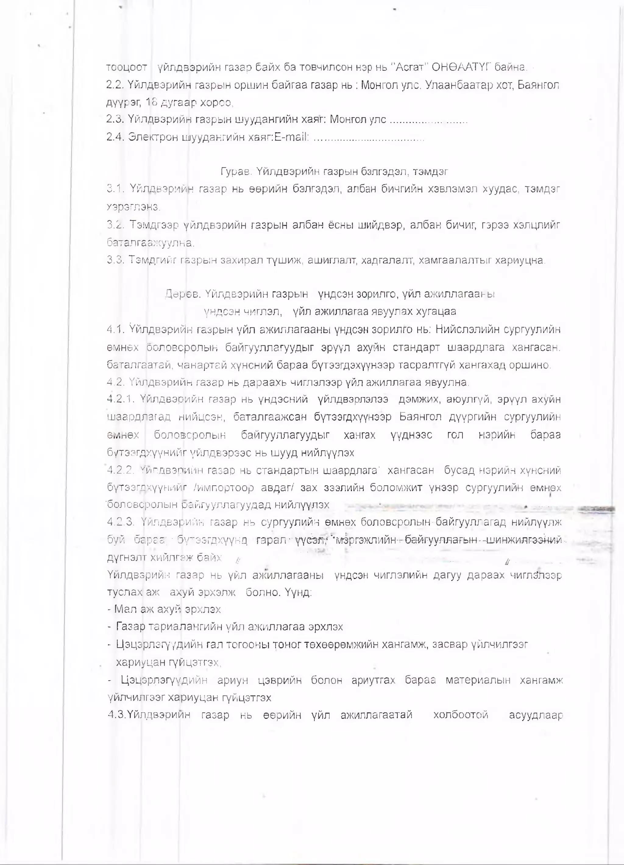 тооцоот I үйлдвэрийн газар байх ба товчилсон нэр нь "Асгат" ОНӨААТҮГ байна. •
2.2,!ҮйлДвэрийн газрын оршин байгаа газар нь : Монгол улс, Улаанбаатар хот, Баянгол
дүүрэг, 18 дугаар хороо,
2.3, Үйл^вэрийи газрын шуудангийн хаяг: Монгол улс........................
2.4, Электрон шуудангийн хаяг:Е-та!!:.............;....................
Гурав. Үйлдвэрийн газрын бэлгэдэл, тэмдэг
3.1. ҮйлЬвзрийн газар нь өөрийн бэлгэдэл, албан бичгийн хэвлэмэл хуудас, тэмдэг
хэрэглэмэ.
3.2. ТэМдгээр үйлдвэрийн газрын албан ёсны шийдвэр, албан бичиг, гэрээ хэлцлийг
баталгаржуулнв.
3.3. Тэмдгийг гнзрын захирал түшиж, ашиглалт, хадгалалт, хамгаалалтыг хариуцна.
Дөрев. Үйлдвэрийн газрын үндсэн зорилго, үйл ажиллагаакы
үндсэн чиглэл, үйл ажиллагаа явуулах хугацаа
4.1. Үйлдвэрийн газрык үйл ажиллагааны үндсэн зорилго нь: Нийслэлийн сургуулийн
өмнөх роловсролын байгууллагуудыг эрүүл ахуйн стандарт шаардлага хангасан,
баталгаатай, чвнартай хүнсний бараа бүтээгдэхүүнээр тасралтгүй хангахад оршино.
4.2. Үйлдвэрийн газар нь дараахь чиглэлээр үйл ажиллагаа явуулна.
4.2.1. Үйлдвэрийн газар нь үндэсний үйлдвэрлэлээ дэмжих, аюулгүй, эрүүл ахуйн
шаардлагад нийцсэн, баталгаажсан бүтээгдхүүнээр Баянгол дүүргийн сургуулийн
өмнөх боловсролын байгууллагуудыг хангах үүднээс гол нэрийн бараа
бүтээгдхүүнийг үйлдвэрээс нь шууд нийлүүлэх
4.2.2. жпдвэпийн газар нь стандартын шаардлага' хангасан бусад нэрийн хүнсний
бутээгдхүүнийг /импортоор авдаг/ зах зээлийн боломжит үнээр сургуулийн емнөх
'боловфолын райгууллагуудад КИЙЛҮҮЛЭХ Т-Г----: -I
4.2.3. Үйлдвэрийн газар нь сургуулий.н өмнөх боловсролын-б.айгууллагад нийлүүлж
буй" барва-;' ■бүтзэгдхүүнд •гарал •"-үүй#/;'*мфгэжлийн^--&й^нларын-чшнжил-гзэкий--
дүгнэлт ХИЙЛГЭЖбайх // ■ ' ^ ___ ■ ф__ ___.
Үйлдвэрийн газар нь үйл ажиллагааны үндсэн чиглэлийн дагуу дараах чИглЗлээр
туслах аж ахуй эрхэлж болно. Үүнд:
- Мал аж ахуй эрхлэх
- Газар тариалангийн үйл ажиллагаа эрхлэх
- Цэцфлэгүудийн гал тогооны тоног төхөөрөмжийн хангамж, засвар үйлчилгээг
хариуцан гүйцэтгэх,
- Цэцррлэгүмдийн ариун цэврийн болон ариутгах бараа материалын хангамж
үйлчилгээг хариуцан гүйцэтгэх
4.3.Үйлдвэриин газар нь өөрийн үйл ажиллагаатай холбоотой асуудлаар
 