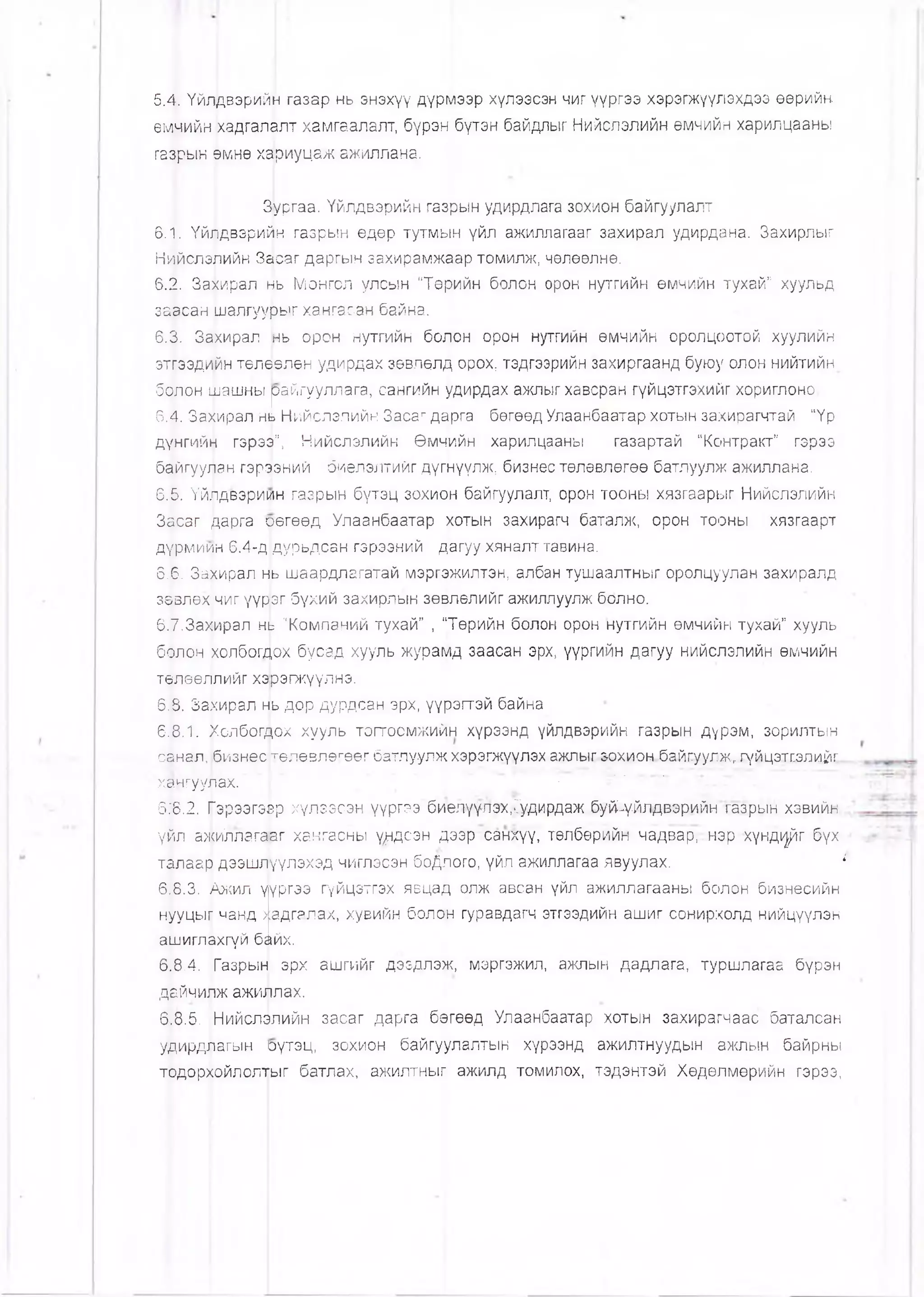 5.4. Үйлдвэрийн газар нь энэхүү дүрмээр хүлээсэн чиг үүргээ хэрэгжүүлэхдээ өөрийн
өмчийн (хадгалалт хамгаалалт, бүрэн бүтэн байдлыг Нийслэлийн өмчийн харилцааны
газрын өмнө хариуцаж ажиллана.
Зургаа. Үйлдвэрийн газрын удирдлага зохион байгуулалт
6.1. Үйвдвэрийн газрын өдөр тутмь|н үйл ажиллагааг захирал удирдана. Захирлыг
Нийслэлийн Засаг даргын захирамжаар томилж, чөлөөлнө.
6.2. Захирал н|ь Монгол улсын "Төрийн болон орон нутгийн өмчийн тухай” хуульд
заасан шалгуурыг хангасан байна.
6.3. Захирал нь орон нутгийн болон орон нутгийн өмчийн оролцоотой хуулийн
этгээдийн төлөөлөн удирдах зөвлөлд орох, тэдгээрийн захиргаанд буюу олон нийтийн
болон цлашны райгууллага, сангийн удирдах ажпыгхавсран гүйцэтгэхийг хориглоно.
6.4. Захирал нь Нийслэлийн Засаг дарга бөгөөд Улаанбаатар хотын захирагчтай "Үр
дүнгийн гэрээ”, Нийслэлийн Өмчийн харилцааны газартай “Контракт” гэрээ
байгуулан гэрээний биелэлтийг дүгнүүлж, бизнес төлөвлөгөө батлуулж ажиллана.
6.5. Үйлдвэриин газрын бүтэц зохион байгуулалт, орон тооны хязгаарыг Нийслэлийн
Засаг дарга оөгөөд Улаанбаатар хотын захирагч баталж, орон тооны хязгаарт
дүрми1/)н 6.4-д дурьдсан гэрээний дагуу хяналттавина.
6.6. Захирал нь шаардлагатай мэргэжилтэн, албан тушаалтныг оролцуулан захиралд
зөвлөх чиг үүрэг бүхий захирлын зөвлөлийг ажиллуулж болно.
6.7.3ахирал нь "Компаний тухай” , “Төрийн болон орон нутгийн өмчийн тухай” хууль
болон |<олбогдох бусад хууль журамд заасан эрх, үүргийн дагуу нийслэлийн өмчийн
төлөөллийг хэрэгжүүлнэ.
6.8. Захирал нь дор дурдсан эрх, үүрэгтэй байна
6.8.1. Холбогдох хууль тогтоомжийн хүрээнд үйлдвэрийн газрын дүрэм, зорилтын
санал, бизнес төлөвлөгөөг батлуулж хэрэгжүүлэхажлыг зохион5айгууг.жтгүйцэтг,элийг.
хангуулах. .............. . ' г ” ' •• •'
618.2. Гэрээгээр хүлзэсэн үүргээ биелүүлэх.Гудирдаж буй-үйлдвэрийн газрын хэвийн
үйл ажйллагааг хангасны ү^ндсэн дээр санхүү, төлбөрийн-чадварт:нэр хүн д ^г бүх
талаар дээшлүүлэхэд чиглэсэн боДлого, үйл ажиллагаа явуулах. 1
6.8.3. Ажил үүргээ гүйцзтгэх явцад олж авсан үйл ажиллагааны болон бизнесийн
нууцы|[ чанд хадгалах, хувийн болон гуравдагч этгээдийн ашиг сонирхолд нийцүүлэн
ашиглахгүй байх.
6.8.4. Газрын эрх ашгийг дээдлэж, мэргэжил, ажлын дадлага, туршлагаа бүрэн
дайчилж ажиллах.
6.8.5. ;Нийслэлийн засаг дарга бөгөөд Улаанбаатар хотын захирагчаас баталсан
удирдлагын оүтзц, зохион байгуулалтын хүрээнд ажилтнуудын ажлын байрны
тодорхойлолтыг батлах, ажилтныг ажилд томилох, тэдэнтэй Хөдөлмөрийн гэрээ,
 
