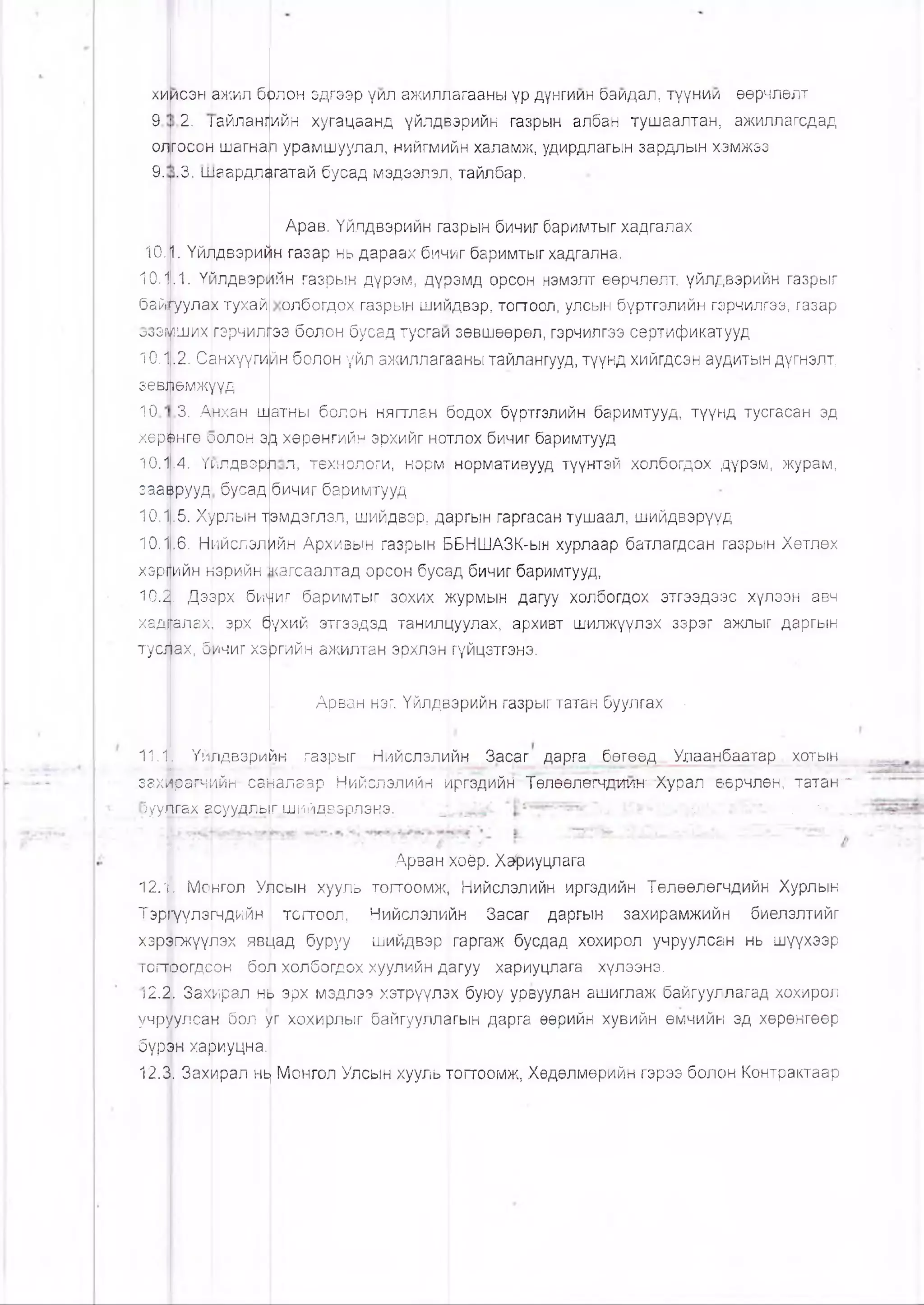 ХИ
9
0Л1
9.
ИСЭН Ш ® Л
2. |айланг
госоН шагна,
.3. шаардл^
Арав. Үйлдвэрийн гйзрын бичиг баримтыг хадгалах
10.11. Үйлдвэрийн газар нь дараах бичиг баримтыгхадгална.
10.1.1. Үилдвэрийн газрын дүрэм, дүрэмд орсон нэмэлт өөрчлөлт, үйлдвэрийн газрыг
олбогдох газрын шийдвэр, тогтоол, улсын бүртгэлийн гэрчилгээ, газар
ээ болон бусад тусгаи зөвшөөрөл, гэрчилгээ сертификатууд
йн болон үйл ажиллагааны тайлангууд, түүнд хийгдсэн аудитын дүгнэлт,
бай
ВЭУоо
10.1
зевЦ]
10
херш
10.1
зааи
10. 
10.-|
хэр
10.3
бо.лон эдгээр үил ажиллагааны үр дунгиин баидал, түүнии өөрчлөлт
ийн хугацаанд үйлдйэрийн газрын албан тушаалтан, ажиллагсдад
п урамшуулал, нийгмийн халамж, удирдлагын зардлын хэмжэз
гатай бусад мэдээлэл, тайлбар.
,1. Үйлдвэрь
К^уулах тухай
рших гэрчилг
.2. Санхүүги
өмжуүд
3. Анхан ш
нгө оолон э,
.4. Үилдвэ
рууд бусад
.5. Хурлын т
,6. Нийслэл
(|ийн нэрийн
|| Дээрх би
ала,х1',эрх б
ах, б|ичиг хэ
рл
атны болон нягтлан бодох бүртгэлийн баримтууд, түүнд тусгасан эд
>|цхөрөнгийн эрхийг нотлох бичиг баримтууд
л, технологи, норм нормативууд түүнтэй холбогдох дүрэм, журам,
бичиг баримтууд
эмдэглэл, шийдвэр, даргын гаргасан тушаал, шийдвэрүүд
ийн Архивын газрын ШБНШАЗК-ын хурлаар батлагдсан газрын Хөтлөх
■кагсаалтад орсон бусад бичиг баримтууд,
чиг баримтыг зохих журмын дагуу холбогдох этгээдээс хүлээн авч
хад1Галах[ эрх оүхий этгээдэд танилцуулах, архивт шилжүүлэх зэрэг ажпыг даргын
туацах, 0|ичиг хэргийн ажилтан эрхлэн гүйцэтгэнэ.
Арван нэг. Үйлдвэрийн газрыгтатан буулгах •
11.1. Үйлдвэрийн газрыг Нийслэлийн Засаг дарга бөгеед Улаанбаатар..хоты н,
захйрагч^йн саналаар Нийслэлийн иргэдийН' Төлөөлэтчдшпт"Хурал ө.өрчлөн; татан"*
Зуулгах асуудльг шийдвэрлэнэ. “л- . -•■ ..
Арван хоёр. Ха^иуцлага
12.1. Монгол Уйюын хууль тогтоомж, Нийслэлийн иргэдийн Төлөөлөгчдийн Хурлын
Тэр^үүлэгчдийн тогтоол, Нийслэлийн Засаг даргын захирамжийн биелэлтийг
хэргэгжүүлэх явщад буруу шийдвэр гаргаж бусдад хохирол учруулсан нь шүүхээр
гогтэогдсон бол холбогдох хуулийн дагуу хариуцлага хүлээнэ.
12.2. Захирал нь эрх мэдлээ хэтрүүлэх буюу урвуулан ашиглаж байгууллагад хохирол
учруулсан бол уг хохирлыг байгууллагын дарга өөрийн хувийн өмчийн эд хөрөнгөөр
бүрон хариуцна.
12.3. Захирал нь) Монгол Улсын хууль тогтоомж, Хөдөлмөрийн гэрээ болон Контрактаар
 