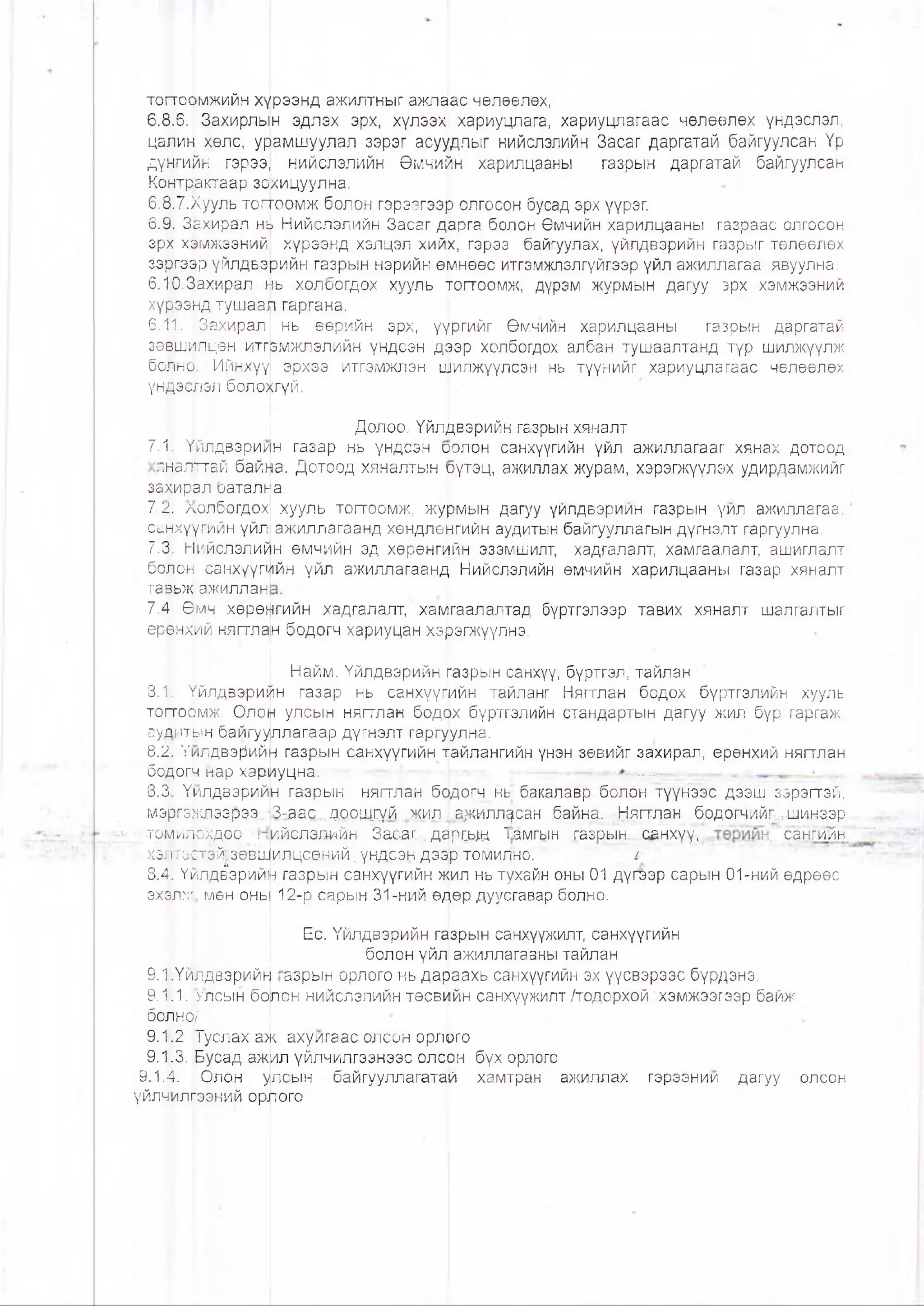 торосржийн хүрээнд ажилтныг ажп^ас чөлөөлөх,
6.8.6. Захирлын эдлэх эрх, хүлээх хариуцлага, хариуцпагаас чөлөөлөх үндэслэл,
цалин хөлс, урамшуулал зэрэг асуудлыг нийслэлийн Засаг даргатай байгуулсан Үр
дүнгийн гэрээ| нийслэлийн Өмчийн харилцааны газрын даргатай байгуулсан
Контрактаар зохицуулна.
6.8.7.Хууль тогтоомж болон гэрээгээр олгосон бусад эрх үүрэг.
6.9. Зехирал нЬ Нийслэлийн Засаг дарга болон Өмчийн харилцааны газраас олгосон
эрх хэмжээний| хүрээнд хэлцэл хийх, гэрээ байгуулах, үйлдвэрийн газрыг төлөөлөх
зэргээр үйлдвэрийн газрын нэрийн өмнөөс итгэмжлэлгүйгээр үйл ажиллагаа явуулна.
б.Ю.Захирал мь холбогдох хууль тогтоомж, дүрэм журмын дагуу эрх хэмжээний
хүрээнд тушаал гаргана.
6.1|1. Захирал нь өөр.ийн эрх, үүргийг Өмчийн харилцааны газрын даргатай
зөвшилцөн итгзмжлэлийн үндсэн дээр холбогдох албан тушаалтанд түр шилжүүлж
болно. Ийнхүү эрхээ итгэмжлэн шилжүүлсэн нь түүнийг хариуцлагаас чөлөөлөх
үндэфэл боло>(;гүй. •
Долоо. Үйлдвэрийн газрын хяналт
7.1 Үйлдвэри1/н газар нь үндсэн оолон санхүүгийн үйл ажиллагааг хянах дотоод
йалггтай байна. Дотоод хяналтын рүтэц, ажиллах журам, хэрэгжүүлэх удирдамжийг
закирал батално.
7.2. лолбогдох хууль тогтоомж, журмын дагуу үйлдвэрийн газрын үйл ажиллагаа,
санхүүгийн үйл ажиллагаанд хөндлөнгийн аудитын байгууллагын дүгнэлт гаргуулна.
7.3|. Нийслэлийн өмчийн эд хөрөнгийн эзэмшилт, хадгалалт, хамгаалалт, ашиглалт
болон санхүүгийн үйл ажиллагаанд Нийслэлийн өмчийн харилцааны газар хяналт
тавьж ажиллан
7.4 Өмч хөрөнгийн хадгалалт, ха^гаалалтад бүртгэлээр тавих хяналт шалгалтыг
еррнх^й нягтлан бодогч хариуцан хэрэгжүүлнэ.
8.1. Үйлдвэрий
тоттоомж, Олон
ауяитын байгуу
8.2. Үилдвэрий
бодогч нар хари
8.3 Үилдвэрий
.мэргэ>клэ.э.рээ
томилсхдоо ‘I
.хэлтэстэйрөвш
8.4. Үйлдвэрий!
эхзлж мөн онь
9.1 .Үйрдвэрийь
9.1.1. гасын бо
■ болнок'
9.1.2. [Туслах а:
9.1.3. Бусад аж
9.1.]4. Олон у
үйл^илгээний орл
Найм. Үйлдвэрийн газрын санхүү, бүртгэл, тайлан
н газар нь санхүүгийн тайланг Нягтлан бодох бүртгэлийн хууль
улсын нягтлан бодйх бүртгэлийн стандартын дагуу жил бүр гаргаж,
ллагаар дүгнэлт гаргуулна.
н газрын санхүүгийн тайлангийн үнэн зөвийг захирал, ерөнхий нягтлан
уцна. -=•- — 4..В1,.. ■‘г -
н газрын нягтлан бодогч нь бакалавр болон түүнээс дээш зэрэгтэй,
З-адс...дорщгүй ^килЬрмллдсан байна, Нягтлан бодогчийг-3-шинээр
ийслзшйн- Засаг, дардьщ Т:амгын газрын... санхуу, сзнгийн'
илцсөний.үндсэн дээр томилно. 11
н газрын санхүүгийн жил нь тухайн оны 01 дүгеэр сарын 01-ний өдрөөс
12-р сарын 31-ний өдөр дуусгавар болно.
Ес. Үйлдвэрийн газрын санхүүжилт, санхүүгийн
болон үйл, ажиллагааны тайлан
азрын орлого нь дараахь санхүүгийн эх үүсвэрээс бүрдэнэ.
лон нийслэлийн төсвийн санхүүжилт /тодорхой'хэмжээгээр байж
>< ахуигаас олсон орлрго
ил үйлчилгээнээс олсон бүх орлого
лсын байгууллагатай хамтран ажиллах
ого
гэрээнии дагуу олсон
 