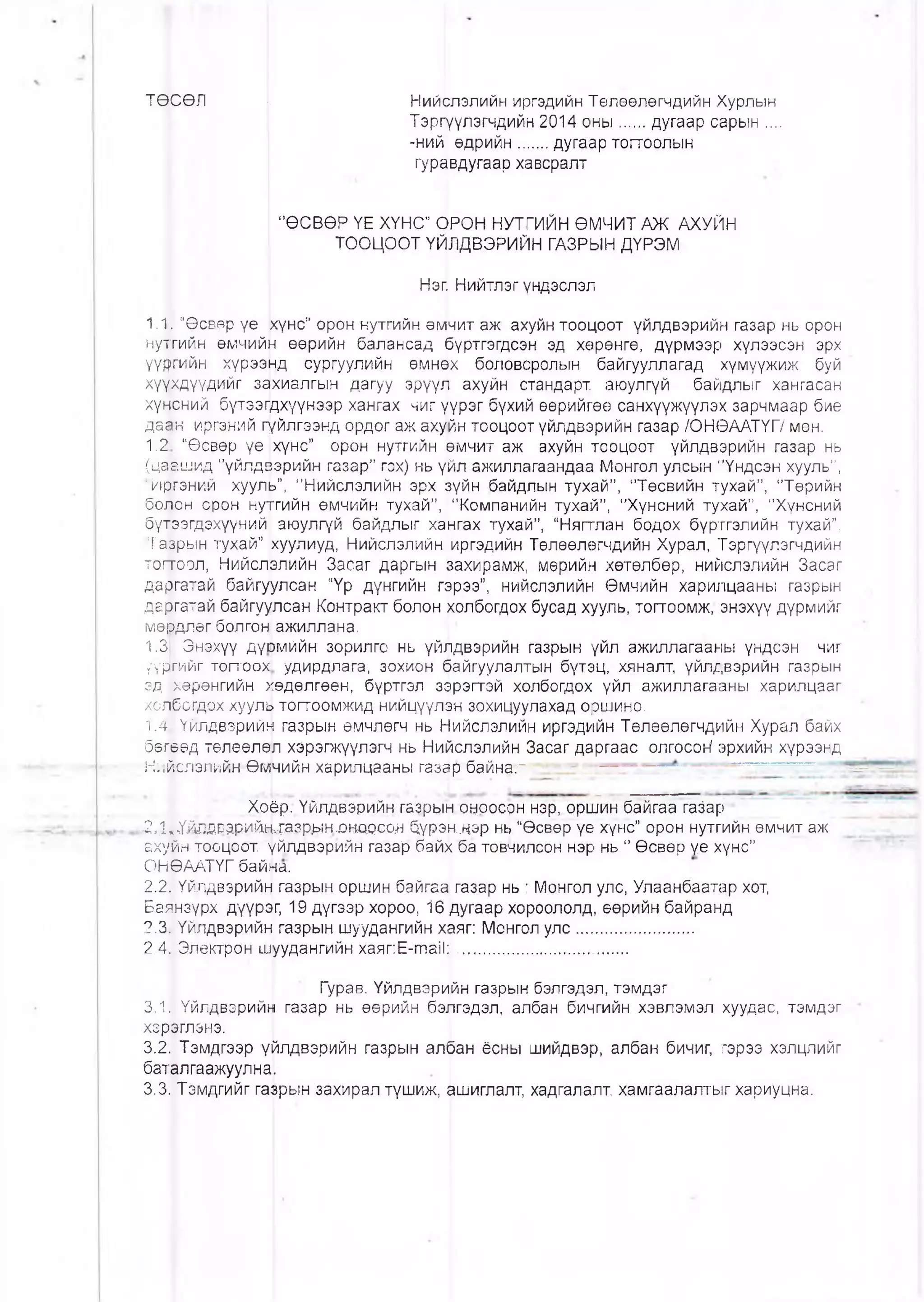 ТӨ;СӨЛ { Ний^лэпийн иргэдийн Төлөөлөгчдийн Хурлын
Тэргуүлэгчдийн 2014 оны .....дугаар сарын ....
-ний өдрийн......дугаар тогтоолын
гуравдугаар хавсралт
"ӨСВӨР ҮЕ ХҮНС" ОРОН НУТГИЙН ӨМЧИТ АЖ АХУЙН
ТООЦООТ ҮЙЛДВЭРИЙН ГАЗРЫН ДҮРЭМ
Нэп Нийтлэгүндэслэл
1.1. “Өсвөр үе р<үнс” орон нутгийн өмчит аж ахуйн тооцоот үйлдвэрийн газар нь орон
нутгийн өмчийн өөрийн балансад рүртгэгдсэн эд хөрөнгө, дүрмээр хүлээсэн эрх
үүргийн хүрээнд сургуулийн өмнөх боловсролын байгууллагад хүмүүжиж буй
хү|хдүүдийг захиалгын дагуу эрүүл ахуйн стандарт, аюулгүй байдлыг хангасан
хүнсний бүтээгдхүүнээр хангах чиг үүрэг бүхий өөрийгөө санхүүжүүлэх зарчмаар бие
даан иргэний гүйлгээнд ордог аж ахуйн тооцоот үйлдвэрийн газар ЮНӨААТҮГ/ мөн.
1.2 “Өсвөр үе хүнс” орон нутгийн рмчит аж ахуйн тооцоот үйлдвэрийн газар нь
(цаашид "үйлдзэрийн газар” гзх) нь үйл ажиллагаандаа Монгол улсын "Үндсэн хууль”,
‘Иргэний хууль”, "Нийслэлийн эрх Зүйн байдлын тухай”, "Төсвийн тухай”, "Төрийн
болон орон нутгийн өмчийн тухай” , "Компанийн тухай”, "Хүнсний тухай”, "Хүнсний
бүтээгдэхүүний аюулгүй байдлыг хангах тухай”, “Нягтлан бодох бүртгэлийн тухай”,
Тазрын тухай” куулиуд, Нийслэлийн иргэдийн Төлөөлөгчдийн Хурал, Тэргүүлэгчдийн
тогтоол, Нийслрлийн Засаг даргын захирамж, мөрийн хөтөлбөр, нийслэлийн Засаг
даргатай байгуулсан “Үр дүнгийн гэрээ”, нийслэлийн Өмчийн харилцааны газрын
даргатай байгуулсан Контракт болон холбогдох бусад хууль, тоггоомж, энэхүү дүрмийг
мөрдпөг болгон! ажиллана.
1.3 Энэхүү дүюмййн зорилго нь үйлдвэрийн газрын үйл ажиллагааны үндсэн чиг
үүргийг тогтоох удирдлага, зохион байгуулалтын бүтэц, хяналт, үйлдвэрийн газрын
эд хөрөнгийн хөдөлгөөн, бүртгэл зэрэгтэй холбогдох үйл ажиллагааны харилцааг
холбогдох хууль топгоомжид нийцүүлэн зохицуулахад оршино.
1.4 Үйлдвэрийн газрын өмчлөгч нь Нийслэлийн иргэдийн Төлөөлөгчдийн Хурал байх
бөгөөд төлөөлөл хэрэгжүүлэгч нь Нийслэлийн Засаг даргаас олгосон1эрхийн хүрээнд
Ни^слэлийн Өм|чийн харилцааны газар байнаг
Хоёр. Үйлдвэрийн газрын.онросрн нэр, оршин байгаа гаЗар
^41'Ү^двэрийлсазр>1нх)но.ооо.н бүрэн.чэр нь “Өсвөр үе хүнс” орон нутгийн өмчит аж
ахурн тооцоот үйлдвэрийн газар байх ба товчилсон нэр нь " Өсвөр үе хүнс”
ОНӨААТҮГ байна.
2.2] Үйлдвэрийц газрын оршин байгаа газар нь : Монгол улс, Улаанбаатар хот,
Баянзүрх дүүрэг, 19 дүгээр хороо, 16 дугаар хороололд, өөрийн байранд
2.31Үйлдвэрийн газрын шуудангийн хаяг: Монгол улс........................
2 4,| Электрон шуудангийн хаяг:Е-таИ:....................................
Гурав. Үйлдвэрийн газрын бэлгэдэл, тэмдэг
3.1. Үйлдвэрийн газар нь өөрийн бэлгэдэл, албан бичгийн хэвлэмэл хуудас, тэмдэг
хзррглэнэ.
3.2. Тэмдгээр үйлдвэрийн газрын албан ёсны шийдвэр, албан бичиг, гэрээ хэлцлийг
баталгаажуулна.
3.3. Тэмдгийг газрын захирал түшиж, ашиглалт, хадгалалт, хамгаалалтыг хариуцна.
 