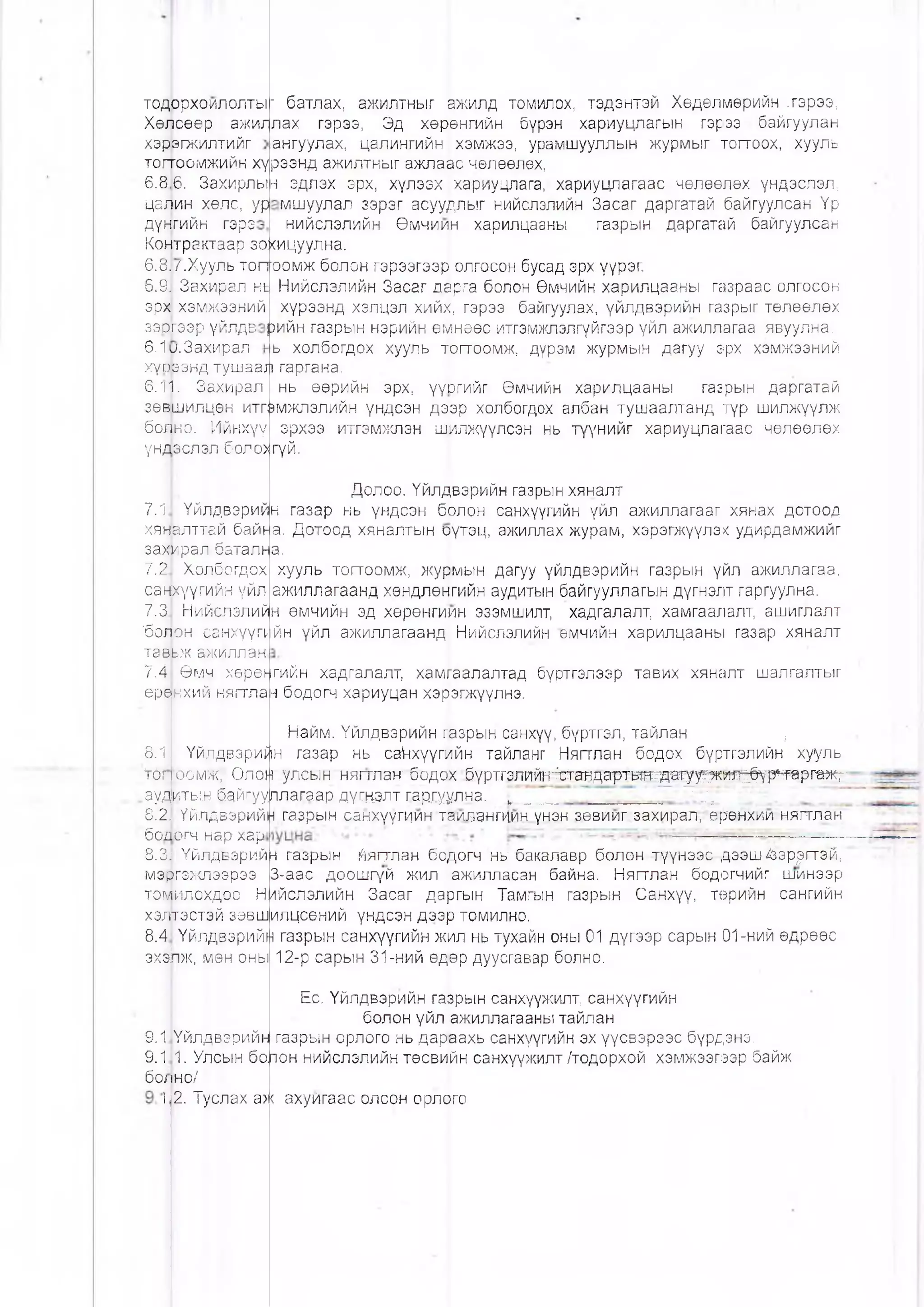 тодррхоилолты
Хөясөөр ажил
хэрагжилтийг
тоггоомжийн хү
6.86. Захирлын
цамин хөлс, ур
дүмгийн гэрэ
Комтрактаар зо.
б.ш.Хууль топ[|
6.Щ Захирал нь
эр|| хэмжээний
зэшээр үйлдв
6.1р.3ахирал
хүшрзнд тушаа^
6.1|. Захирал
зөншилцөн итгр
бо|но. Ийнхүү
үн|1өслэл:боло>
■ батлах, ажилтныг ажилд томилох, тэдэнтэй Хөдөлмөрийн .гэрээ,
лах гэрээ, Эд хөрөнгийн бүрэн хариуцлагын гэрээ байгуулан
ангуулах, цалингийн хэмжээ, урамшууллын журмыг топгоох, хууль
рээнд ажилтныг ажлаас чөлөөлөх,
эдлэх эрх, хүлээх хариуцлага, хариуцлагаас чөлөөлөх үндэслэл,
мшуулал зэрэг асуудлыг нийслэлийн Засаг даргатай байгуулсан Үр
нийслэлийн Өмчиин харилцааны газрын даргатай байгуулсан
хицуулна.
оомж болон гэрээгээр олгосон бусад эрх үүрэг.
Нийслэлийн Засаг дарга болон Өмчийн харилцааны газраас олгосон
хүрээнд хэлцэл хийх, гэрээ байгуулах, үйлдвэрийн газрыг төлөөлөх
рийн газрын нэрийн өмнеөс итгэмжлэлгүйгээр үйл ажиллагаа явуулна.
ь холбогдох хууль 'тгагтоомж, дүрэм журмын дагуу эрх хэмжээний
гаргана,
нь өөрийн эрх, үүЬгийг Өмчийн харилцааны газрын даргатай
мжлэлийн үндсэн дээр холбогдох албан тушаалтанд түр шилжүүлж
эрхээ итгэмжлэн шилжүүлеэн нь түүнийг хариуцлагаас чөлөөлөх
гүй.
7.1 Үйлдвэрий
хяналттгй байь
захирал баталн
7.2 Холбогдох
санкүүгийн үйл
7.3 Нийслэлий
бош н санхүүП'
тавьж ажиллан
7.4 Өмч хөрө^
еренхий нягтла
Долоо. Үйлдвэрийн газрын хяналт
н газар нь үндсэн брлон санхүүгийн үйл ажиллагааг хянах дотоод
а. Дотоод хяналтын оүтэц, ажиллах журам, хэрэгжүүлэх удирдамжийг
а.
хууль тогтоомж, журмын дагуу үйлдвэрийн газрын үйл ажиллагаа,
ажиллагаанд хөндлөнгийн аудитын байгууллагын дүгнэлт гаргуулна.
н өмчийн эд хөрөнгиин эзэмшилт, хадгалалт, хамгаалалт, ашиглалт
|йн үйл ажиллагаанд Нийслэлийн өмчийн харилцааны газар хяналт
о л0.1
тщ
Үйлдвэрий
оомж, Олоп
ауд|иты.н б.айгуул
8.2,1Үйлдвэрийн
божогч нар хар
8.3] Үйлдвэрий
мэргэмспээрээ
томилохдоо Н
хэлтэстэй зөвш
8.4 Үйлдвэрийн
эхэЬж, мөн оны
гийн хадгалалт, хамгаалалтад бүртгэлээр тавих хяналт шалгалтыг
н бодогч хариуцан хэрэгжүүлнэ.
Найм. Үйлдвэрийн пазрын санхүү, бүртгэл, тайлан ,
н газар нь са^нхүүгийн тайланг Нягтлан бодох бүртгэлийн хууль
улсын нягтлан бодох .бүртгзлт ^ ^ а н д а рт в ^ ^ г у ^ я л ^ - р ^ а р т ж ;- -
лагаар дүгнэлт гарсуулна. ^ ____ ......... . . ' ' ./=
газрын санхүүгиин таилангиин үнэн зөвииг. захирал, өрөнхии нягглан
Н газрын йягтлан бодогч нь: бакалавр болон түүнээс дээш^эр^гтэй,
3-аас доошгүй жил ажилласан байна. Нягтлан бодогчийг шинээр
ийслэлийн Засаг даргын Тамгын газрын Санхүү, төрийн сангийн
илцсөний үндсэн дээр томилно.
газрын санхүүгийн жил нь тухайн оны 01 дүгээр сарын 01-ний өдрөөс
12-р сарын 31-ний өдөр дуусгавар болно.
Ес. Үйлдвэрийн гаврын санхүүжилт, санхүүгийн
болон үйл ажиллагааны тайлан
газрын орлого нь дараахь санхүүгийн эх үүсвэрээс бүрдэнэ.
Ьон нийслэлийн төсвийн санхүүжилт /тодорхой хэмжээгээр байж
9.1 Үйлдвэрийн
9.1 1. Улсын бо.
божно/
12. Туслах аж ахуйгаас олсон орлОго
 