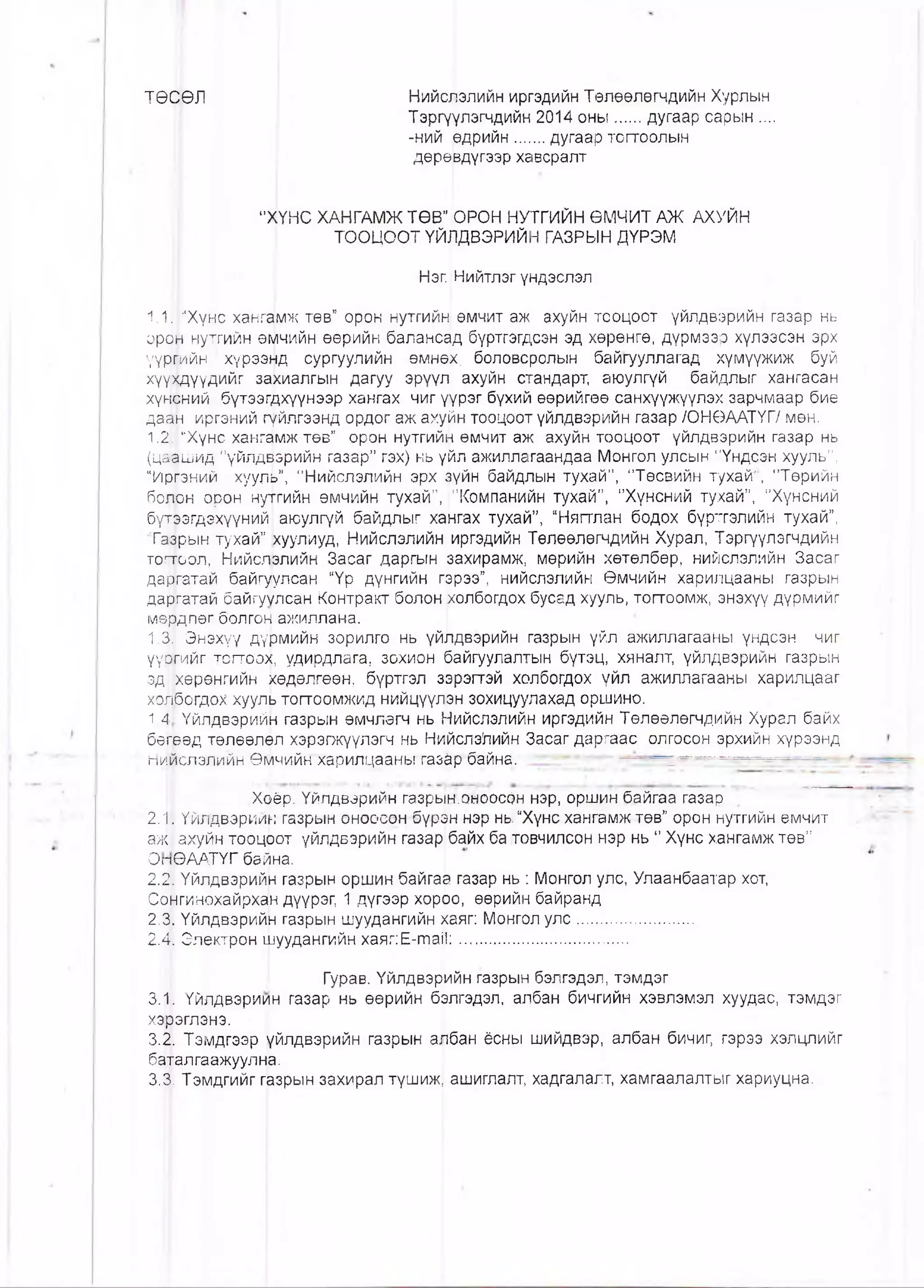 ТӨСӨЛ Нийслэлийн иргэдийн Төлөөлөгчдийн Хурлын
Тэргүүлэгчдийн 2014 оны.....дугаар сарын ....
-ний өдрийн......дугаар тогтоолын
дөрөвдүгээр хавсралт
"ХҮНС ХАНГАМЖ ТӨВ” ОРОН НУТГИЙН ӨМЧИТ АЖ АХУЙН
ТООЦООТ ҮЙЛДВЭРИЙН ГАЗРЫН ДҮРЭМ
Нэг. Нийтлэг үндэслэл
1.11 “Хүнс хангамж төв” орон нутгийн өмчит аж ахуйн тооцоот үйлдвэрийн газар нь
орйй нутгийн өмчийн өөрийн балансад бүртгэгдсэн эд хөрөнгө, дүрмээр хүлээсэн эрх
үүршйн хүрээнд сургуулийн өмнө|х. боловсролын байгууллагад хүмүүжиж буй
хүүхдүүдийг захиалгын дагуу эрүүл ахуйн стандарт, аюулгүй байдлыг хангасан
хүнсний бүтээг^хүүнээр хангах чиг үүрэг бүхий өөрийгөө санхүүжүүлэх зарчмаар бие
да^н иргэний гүйлгээнд ордог аж ахуйн тооцоот үйлдвэрийн газар /ОНӨААТҮГ/ мөн.
1.2. “Хүнс хангщмж төв” орон нутгийн өмчит аж ахуйн тооцоот үйлдвэрийн газар нь
(цаашид "үйлдвэрийн газар” гэх) нь үйл ажиллагаандаа Монгол улсын"Үндсэн хууль”,
“Иргэний хуугш”, "Нийслэлийн эрх зүйн байдлын тухай”, ‘Төсвийн тухай”, "Төрийн
болон орон нуггийн өмчийн тухай”, "Компанийн тухай”, "Хүнсний тухай”, "Хүнсний
бүтээгдэхүүний) аюулгүй байдлыг хангах тухай”, “Няп'лан бодох бүртгэлийн тухай”,
Тазрын тухай” [хуулиуд, Нийслэлийн иргэдийн Төлөөлөгчдийн Хурал, Тэргүүлэгчдийн
тогтоол, Нийслэлийн Засаг даргын захирамж, мөрийн хөтөлбөр, нийслэлийн Засаг
да|?гатай байгуулсан “Үр дүнгийн гэрээ”, нийслэлийн Өмчийн харилцааны газрын
даргатай байгуулсан Контракт болон холбогдох бусад хууль, топоомж, энэхүү дүрмийг
мө|эдлөг болгон ажиллана.
1.3, Энэхүү дүрмийн зорилго нь үйлдвэрийн газрын үйл ажиллагааны үндсэн чиг
үүргийг тогтоох, удирдлага, зохион байгуулалтын бүтэц, хяналт, үйлдвэрийн газрын
эд| |хөрөнгийн хөдөлгөөн, бүртгэл зррэпэй холбогдох үйл ажиллагааны харилцааг
холбогдох хууяь топоомжид нийцүүлэн зохицуулахад оршино.
1,4.1 Үйлдвэрийн газрын өмчлөгч нь Нийслэлийн иргэдийн Төлөөлөгчдийн Хурал байх
бөгөөд төлөөлөл хэрэгжүүлэгч нь Нййслэ!пийн Засаг даргаас олгосон эрхийн хүрээнд
Нийслэлййн Өмчийн харилцааны газ^р байна. -'
Хоёр. Үйлдвэрийн газрын.оноосон нэр, оршин байгаа газар
2.1. Үйлдвэрийн газрын оноосон бүрэн нэр нь. “Хүнс хангамж төв” орон нутгийн өмчит
аж| ахуйн тооцрот үйлдвэрийн газар бдйх ба товчилсон нэр нь " Хүнс хангамж төв”
ОпӨААТҮГ байна.
2.2. Үйлдвэрийн газрын оршин байгаа газар нь : Монгол улс, Улаанбаатар хот,
Сонгинохайрха|н дүүрэг, 1 дүгээр хорро, өөрийн байранд
2.3. Үйлдвэрийн газрын шуудангийн хаяг: Монгол улс........................
2.41 Электрон шуудангийн хаяг:Е-та11:...................................
Гурав. Үйлдвэр^йн газрын бэлгэдэл, тэмдэг
3.||. Үйлдвэриин газар нь өөрийн б^лгэдэл, албан бичгийн хэвлэмэл хуудас, тэмдэг
хэрэглэнэ.
3.2. Тэмдгээр үйлдвэрийн газрын а^бан ёсны шийдвэр, албан бичиг, гэрээ хэлцлийг
баталгаажуулна.
3.3. Тэмдгийг газрын захирал түшиж, ашиглалт, хадгалалт, хамгаалалтыг хариуцна.
 