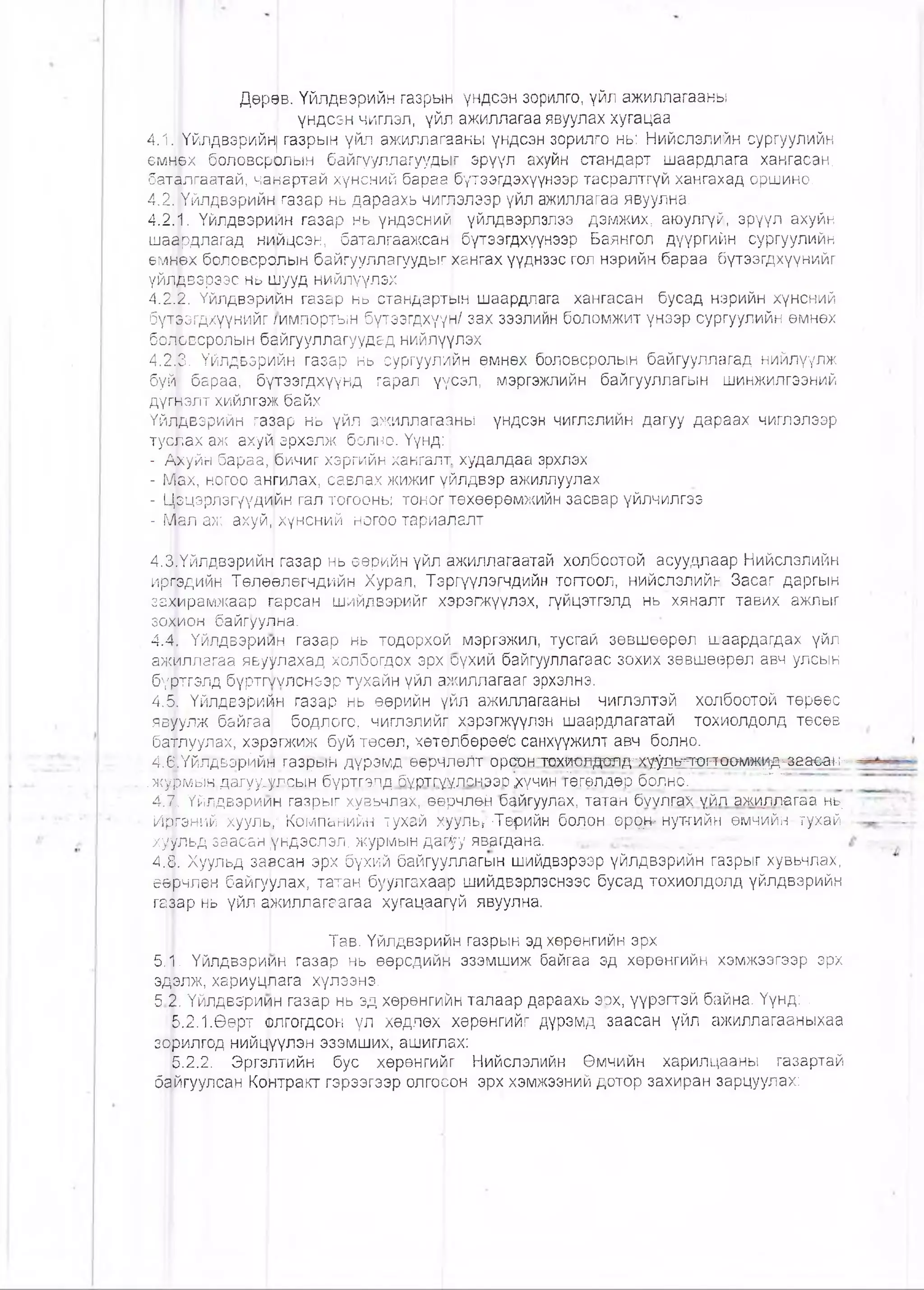 Дөрев. Үйлдвэрийн газрын үндсэн зорилго, үйл ажиллагааны
үндсэн чиглэл, үйл ажиллагаа явуулах хугацаа
4Л||Үйлдвэрийн| газрын үйл ажиллагааны үндсэн зорилго нь: Нийслэлийн сургуулийн
емнөх боловсррлын байгууллагуудыг эрүүл ахуйн стандарт шаардлага хангасан,
баталгаатай, чаиартай хүнсний бараа ,бүтээгдэхүүнээр тасралтгүй хангахад оршино.
4.21 Үйлдвэрийн газар нь дараахь чиглэлээр уйл ажиллагаа явуулна.
4.2: ?1. Үйлдвэрийн газар нь үндэсний үйлдвэрлэлээ дэмжих, аюулгүй, эрүүл ахуйн
шаёрдлагад нийцсэн, баталгаажсан! бүтээгдхүүнээр Баянгол дүүргийн сургуулийн
өмнөх боловсролын байгууллагуудыг хангах үүднээс гол нэрийн бараа бүтээгдхүүнийг
үйщдвэрээс нь шууд нийлүүлэх '
4.2.2. Үйлдвэрийн газар нь стандартын шаардлага хангасан бусад нэрийн хүнсний
бүтээгдхүүнийг /импортын бүтээгдхүүн/ зах зээлийн боломжит үнээр сургуулийн өмнөх
боловсролын байгууллагуудад нийлүүлэх
4.2|.0. Үйлдвэрийн газар нь сургуулийн өмнөх боловсролын байгууллагад нийлүүлж
буй бараа, бүпгээгдхүүнд гарал үүсэл, мэргэжлийн байгууллагын шинжилгээний
дүгаэлт хийлгэж байх
Үйлдвэрийн газар нь үйл ажиллагааны үндсэн чиглэлийн дагуу дараах чиглэлээр
туйЬах аж ахуй эрхэлж болно. Үүнд:
- Ахуйн бараа, бичиг хэргийн хангалт худалдаа эрхлэх
- |ү1|ах, ногоо ангилах, савлах жижиг үйлдвэр ажиллуулах
- ЦЭцэрлэгүүдийн гал тогооны тоног төхөөрөмжийн засвар үйлчилгээ
- Мал аж ахуй, хүнсний ногоо тариалалт
4,3|Үйлдвэрийн газар нь өөрийн үйл ажиллагаатай холбоотой асуудлаар Нийслэлийн
иргэдийн Төлөөлөгчдийн. Хурал, Тэргүүлэгчдийн тогтоол, нийслэлийн Засаг даргын
за^ирамжаар парсан шийдвэрийг хЭрэгжүүлэх, гүйцэтгэлд нь хяналт тавих ажлыг
зохион байгуулна. I
4.4. Үйлдвэриин газар нь тодорхой мэргэжил, тусгай зөвшөөрөл шаардагдах үйл
амЫллагаа явуулахад холбогдох эрх рүхий байгууллагаас зохих зөвшөөрөл авч улсын
бүрлтэлд бүртгк/лснээр тухайн үйл ажиллагааг эрхэлнэ.
4.Й. Үйлдвэрийн газар нь өөрийн үйл ажиллагааны чиглэлтэй холбоотой төрөөс
явуулж байгаа бодлого, чиглэлийг хэрэгжүүлэн шаардлагатай тохиолдолд төсөв
бэтлуулах, хэрэпжиж буй төсөл, хөтөлбөрөөЪ санхүүжилт авч болно.
46.ҮйЛДвэрййн газрьги дүрэмд өөрчлөЛт оршнлтатолдолд-х-^^ь^т-ертоомж^-^&аовн^
.журмын дагуу.улсын бүртгзлд бүртгүүлс.чэзо !хүчин Гэгелдер 6олн6.~
4.1. Үйлдвэриин газрыг. хув.ьчлах,. өөрчлөй байгуулах, татан бүулгах уйл ажиллагаа нь:
■Иргэннй хууль," Компанийн тухай хуульу Терийн болон өррн- нутгийн өмчийн тухай
хуульд заасан үндэслэл, журмын даг^у явагдана.
4.8. Хуульд заасан эрх бүхий байгууллагын шийдвэрээр үйлдвэрийн газрыг хувьчлах,
өөрчлөн байгуулах, татан буулгахаар шийдвэрлэснээс бусад тохиолдолд үйлдвэрийн
гфар нь үйл аркиллагаагаа хугацаагүй явуулна.
Тав. Үйлдвэрийн газрын эдхөрөнгийн эрх
5.1. Үйлдвэриин газар нь өөрсдийн эзэмшиж байгаа эд хөрөнгийн хэмжээгээр эрх
эдэлж, хариуцлага хүлээнэ.
5 2- Үйлдвэриин газар нь эд хөрөнгийн талаар дараахь эрх, үүрэгтэй байна. Үүнд: ,
6.2.1.Өөрт олгогдсон үл хөдлөх I хөрөнгийг дүрэмд заасан үйл ажиллагааныхаа
зорилгод нийцүүлэн эзэмших, ашиглах:
5.2.2. Эргэптийн бус хөрөнгийг Нийслэлийн Өмчийн харилцааны газартай
байгуулсан Контракт гэрээгээр олгосон эрх хэмжээний дотор захиран зарцуулах:
 