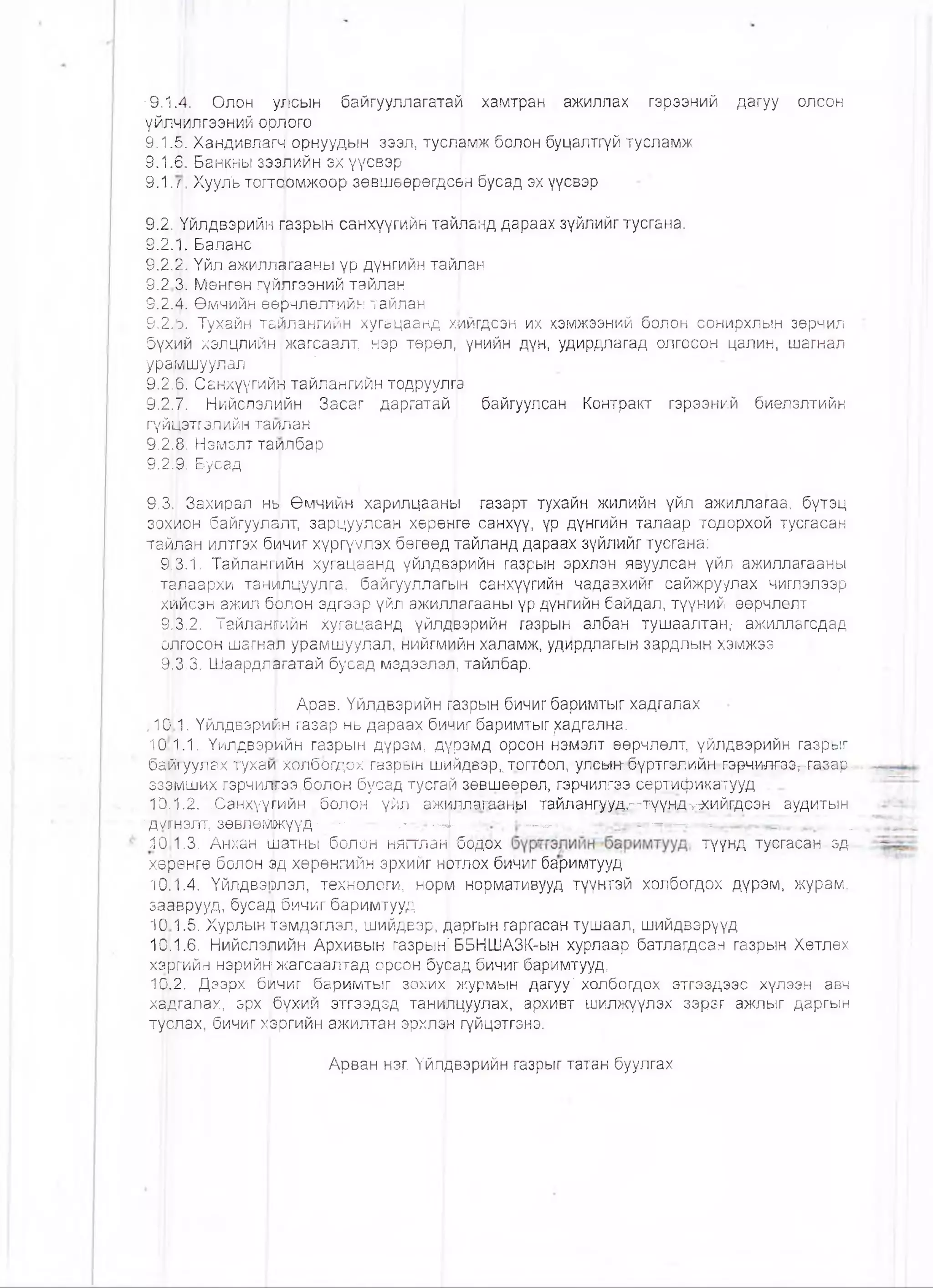 '9Л,Ш Ояон ухпсын байгууляагатай хамтран ажиллах гэрээний дагуу олсон
үйл^лгээний орл|ого
9.1 .Я. Хандивлагч орнуудын зээл, тусл^мж болон буцалтгүй тусламж
9.1.Ө. Банкны зээлийн эх үүсвэр
9.1. л. ХуулЪ тогтоомжоор зөвшөөрөгдс^н бусад эх үүсвэр
9.2.^йлдвэрийн пазрын санхүүгийн тайланд дараах зүйлийг тусгана.
9.2.1. Баланс
9.2.Й. Үйл ажиллагааны үр дүнгийн тайлан
9.2 3. Мөнгөн гүйлгээний тайлан |
9.2.!4. Өмчийн өөрчлөлтийн тайлан
9.2Ж Тухайн тайлангийн хугацаанд хийгдсэн их хэмжээний болон сонирхлын зөрчил
бүхйй хэлцлийн жагсаалт, нэр төрөл,1 үнийн дүн, удирдлагад олгосон цалин, шагнал
ураНлшуулал * ,
9.2]6. Санхүүгийн тайлангийн тодруулгй
9.2]7. Нийслэлийн Засаг даргатай I байгуулсан Контракт гэрээний биелэлтийн
гүйЦэтгэлийн таилан
9.218. Нэмэлтташлбар
9.2ф. Бусад
9.311 Захирал нв Өмчийн харилцааны газарт тухайн жилийн үйл ажиллагаа, бүтэц
зохйон байгуулалт, зарцуулсан хөрөнгө санхүү, үр дүнгийн талаар тодорхой тусгасан
тайлан илтгэх бичиг хүргүулэх бөгөөд ггайланд дараах зүйлийг тусгана:
9113.1. Тайлангийн хугацаанд үйлдвэрийн газрын эрхлэн явуулсан үйл ажиллагааны
. талаархи танилцуулга, байгууллагын санхүүгийн чадавхийг сайжруулах чиглэлээр
хийсэн ажил бЬлон эдгээр үйл ажил^агааны үр дүнгийн байдал, түүний өөрчлөлт
9-13.2. Тайлангийн хугацаанд үйлдвэрийн газрын албан тушаалтан,- ажиллагсдад
олгосон шагнал урамшуулал, нийгмийн халамж, удирдлагын зардлын хэмжээ
9.3.3. Шаардлагатай бусад мэдээлэл, тайлбар.
I Арав. Үйлдвэрийн газрын бичиг баримтыг хадгалах
,10 1. Үйлдвэрийн газар нь дараах бичиг баримтыг ^адгална.
10 1.1. Үйлдвэрийн газрын дүрэм, дүрэмд орсон нэмэлт өөрчлөлт, үйлдвэрийн газрыг
байгуул&х тухаи холбогдох газрын шийдвэр, тогтоол. ултнтёүртгэяийнт^э^ижээ^гаэар-
ззэмших гэрчилгээ болон бусад тусгай зөвшөөрөл, гэрчилгээ сертификатууд
10.1.2. ,Санхүүгийн .болон үйл ажиллагаань! тайлангуудл-түүнд>^хийгдс-эн аудитын-
"ДШНЭЛТ; зөвлөмркүүд'...... ..- ' -■г- -4- ' ■ , ■• - . » - .. ’,...
Я0 1.3. АнхаН шатны болон нягтлан| бодох түүнд туегасан-эд-
ХфӨНГӨ болон зд хөрөнгийн эрхийг Н([ЯЛОХбичиг баримтууд
10}1.4. Үйлдвэшлэл, технологи, норм нормативууд түүнтэй холбогдох дүрэм, журам,
за&врууд, бусад бичиг баримтууд
10 1.5. Хурлын рмдэглэл, шийдвэр, даргын гаргасан тушаал, шийдвэрүүд
10.1.6. Нийслэшйн Архивын газрын^ ББНШАЗК-ын хурлаар батлагдсан газрын Хөтлөх
хэргийн нэрийн жагсаалтад орсон бусад бичиг баримтууд,
1Ф.2. Дзэрх бичиг баримтыг зохих журмын дагуу' холбогдох этгээдээс хүлээн авч
хаЬгалах, эрх бүхий этгээдэд танипцуулах, архивт шилжүүлэх зэрэг ажпыг даргын
турлах, бичиг хрргийн ажилтан эрхлэи гүйцэтгэнэ.
Арван нэг. Үйлдвэрийн газрыг татан буулгах
 