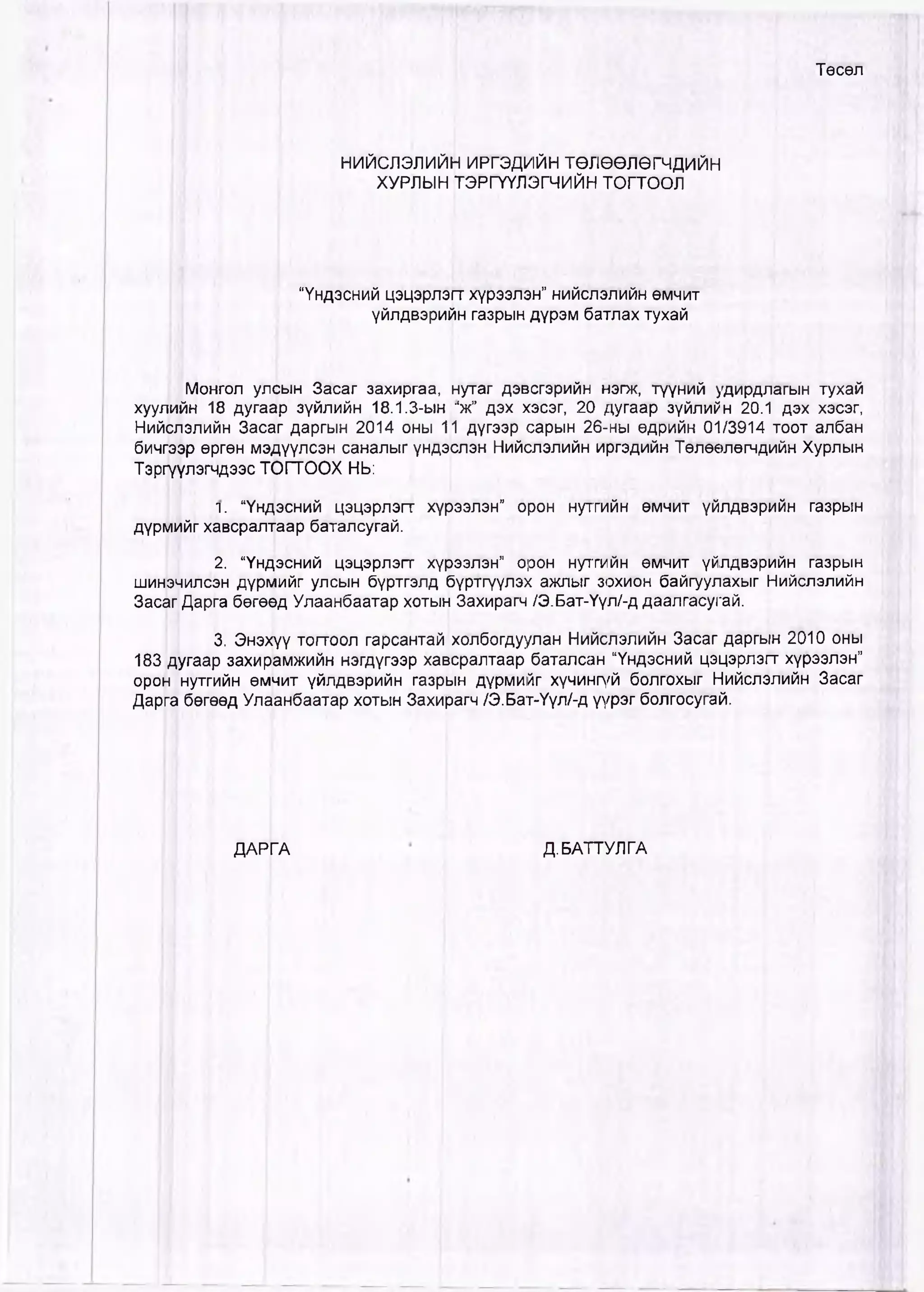 Төсөл
НИЙСЛЭЛИЙН ИРГЭДИЙН ТӨЛӨӨЛӨГЧДИЙН
ХУРЛЫН ТЭРГҮҮЛЭГЧИЙН ТОГТООЛ
“Үндэсний цэцэрлэгт хүрээлэн” нийслэлийн өмчит
үйлдвэрийн газрын дүрэм батлах тухай
| !Монгол улсын Засаг захиргаа, нутаг дэвсгэрийн нэгж, түүний удирдлагын тухай
хуулййн 18 дугаар зүйлийн 18.1.3-ын г‘ж” дэх хэсэг, 20 дугаар зүйлийн 20.1 дэх хэсэг,
Нийслэлийн Заса|г даргын 2014 оны 11 дүгээр сарын 26-ны өдрийн 01/3914 тоот албан
бичгээр өргөн мэдүүлсэн саналыг үндэслэн Нийслэлийн иргэдийн Төлөөлөгчдийн Хурлын
Тэргүүлэгчдээс ТОГТООХ НЬ:
л. “Үндэсний цэцэрлэгт хүрээлэн” орон нутгийн өмчит үйлдвэрийн газрын
дүрмийг хавсралтаар баталсугай.
2. “Үндэсний цэцэрлэгт хүрээлэн” орон нутгийн өмчит үйлдвэрийн газрын
шинэчилсэн дүрмийг улсын бүртгэлд бүртгүүлэх ажлыг зохион байгуулахыг Нийслэлийн
Засаг Дарга бөгө^д Улаанбаатар хотыН Захирагч /Э.Бат-Үүл/-д даалгасугай.
3. Энэхүү тогтоол гарсантай холбогдуулан Нийслэлийн Засаг даргын 2010 оны
183 дугаар захирамжийн нэгдүгээр хавсралтаар баталсан “Үндэсний цэцэрлэгт хүрээлэн”
орон нутгийн өмчит үйлдвэрийн газрын дүрмийг хүчингүй болгохыг НийсЛэлийн Засаг
Дарга бөгөөд Улаанбаатар хотын Захирагч /Э.Бат-Үүл/-д үүрэг болгосугай.
ДАРГА Д.БАТТУЛГА
 