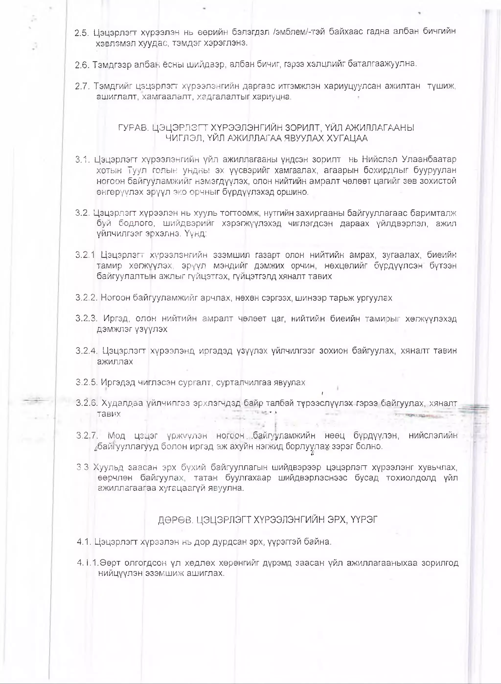 2.5. Цэцэрлзгт хүргЬлэн нь өөрийн бэл^гдэл /эмблем/-тэй байхаас гадна албан бичгийн
хэвлэмэл хуудвс, тэмдэг хэрэглэнэ.
2.6. Тэмдгээр албан ёсны шийдвэр, албаН бичиг, гэрээ хэлцлийг баталгаажуулна.
2.7. Тэмдгийг цэцэрлэгг хүрээлэнгийн даргаас итгэмжлэн хариуцуулсан ажилтан түшиж,
ашиглалт, хамгаалалт, хадгалалтыг! хариуцна.
ГУРАВ. ЦЭЦЭРЛЭГТ ХҮРЭЭЛ0НГИЙН ЗОРИЛТ, ҮЙЛ АЖИЛЛАГААНЫ
; ЧИГЛЭЛ, ҮЙЛ АЖИЛЛАГАА ЯВУУЛАХ ХУГАЦАА
3.1. Цэцэрлэгт хүрээлэнгийн үйл ажилг|агааны үндсэн зорилт нь Нийслэл Улаанбаатар
хотын Туул голын ундны эх үүсвэрийг хамгаалах, агаарын бохирдлыг бууруулан
ногоон байгууламжийг нэмэгдүүлэх, олон нийтийн амралт чөлөөт цагийг зөв зохистой
өнгөрүүлэх эюүүл эко орчныг бүрдуүлэхэд оршино.
3.2. Цэцэрлэгт хүрээлэн нь хууль тогтофиж, нутгийн захиргааны байгууллагаас баримталж
буй бодлога, шийдвэрийг хэрэгжүүлэхэд чиглэгдсэн дараах үйлдвэрлэл, ажил
үйлчилгээг эрхэлнэ. Үүнд:
3.2.1 Цэцэрлэгт хүрээлэнгийн эзэмшцл газарт олон нийтийн амрах, зугаалах, биеийн
тамир хөгжУүлэх, эрүүл мэндийг дэмжих орчин, нөхцөлийг бүрдүүлсэн бүтээн
байгуулалтын ажпыг гүйцэтгэх, гү^цэтгэпд хяналт тавих
3.2.2. Ногоон байгууламжийг арчлах, нэхөн сэргээх, шинээр тарьж ургуулах
3.2.3. Иргэд, олон нийтийн амралт ч|өлөөт цаг, нийтийн биеийн тамирыг хөгжүүлэхэд
дэмжлэг үзүүлэх I
3.2.4. Цэцэрлэгт хүрээлэнд иргэдэд үзүүлэх үйлчилгээг зохион байгуулах, хяналт тавин
ажиллах
3.2.5. Иргэдэд чиглэсэн сургалт, сурталчилгаа явуулах
I
3.2.6. ХудалДаа үйлчилгээ эрхлэгчдзд-байр талбай түрээслуүлэх гэрээ. байгуулах,.хяналт
тавих ... .. * * ■” * . • -г.
■■-■■■ - .. I■. ;
3.2 71 Мод цэщзг үржүүлэн ■нот.он ,_б|йгу^ламжийн нөөц бүрдүүлэн, нийслэлийн
/ЗайГууллагууд болон иргэд аж ахуйн нэгжйд борлуула^зэрэг болно.
3.3 Хуульд зааоан эрх бүхий байгууллагын шийдвэрээр цэцэрлэгт хүрээлэнг хувьчлах,
өөрчлөн байгуулах, татан буулгахаар шийдвэрлэснээс бусад тохиолдолд үйл
ажиллагааг^аа хугацаагүй явуулна.
| ДӨРӨВ. ЦЭЦЭРЛ&ГТ ХҮРЭЭЛЭНГИЙН ЭРХ, ҮҮРЭГ
4.1. Цэцэрлэгт хүрээлэн нь дор дурдс|ан эрх, үүрзгтэй байна.
4.1.1.Өөрт олгогдсон үл хөдлөх хөрёнгийг дүрэмд заасан үйл ажиллагааныхаа зорилгод
нийцүүлэн|эзэмшиж ашиглах.
 