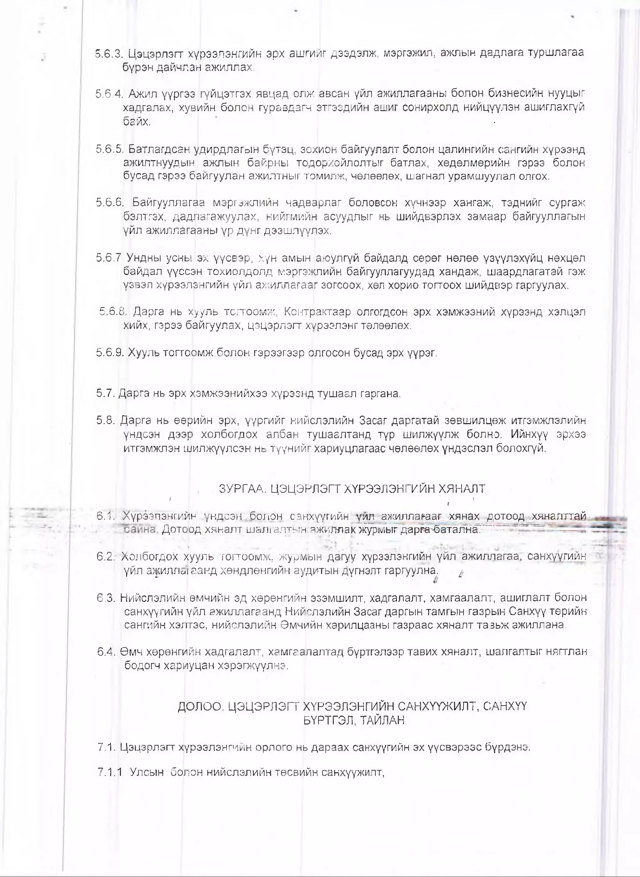 5.6.3. Цэцэрлэгт хүрээлэнгийн эрх ашгийг дээдэлж, мэргэжил, ажлын дадлага туршлагаа
бүрэн дайчлан ажиллах. ,
5.6.4. Ажил үүргэз (гүйцэтгэх явцад олж 'авсан үйл ажиллагааны болон бизнесийн нууцыг
хадгалах, хувийн болон гуравдагч атгээдийн ашиг сонирхолд нийцүүлэн ашиглахгүй
байх. • •
5.6.5. Батлагдсан удирдлагын бүтэц, зохион байгуулалт болон цалингийн сангийн хүрээнд
ажилтнуудын ажлын байрны тодЬрхойлолтыг батлах, хөдөлмөрийн гэрээ болон
бусад гэрээ байгуулан ажилтныг ториилж, чөлөөлөх, шагнал урамшуулал олгох.
5.6.6. Байгууллагаа мэргэжпийн чадвйрлаг боловсон хүчнээр хангаж, тэднийг сургаж
бэлтгэх, дадлагажуулах, нийгмийь| асуудлыг нь шийдвэрлэх замаар байгууллагын
үйл ажиллагааны үр дүнг дээшлүүлэх.
5.6.7 Ундны усны|эх үүсвэр, хүн амын ,аюулгүй байдалд сөрөг нөлөө үзүүлэхүйц нөхцөл
байдал үүссан тохиолдолд мэргэжпийн байгууллагуудад хандаж, шаардлагатай гэж
үзвэл хүрээлрнгийн үйл ажиллагааг зогсоох, хөл хорио тогтоох шийдвэр гаргуулах.
5.6.8. Дарга нь хууль тогтоомж, Контрактаар олгогдсон эрх хэмжээний хүрээнд хэлцэл
хийх, гэрээ байгуулах, цэцэрлэгт хҮрээлэнг төлөөлөх.
5.6.9. Хууль тогтоЬмж болон гэрээгээр рлгосон бусад эрх үүрэг.
5.7. Дарга нь эрх хэмжээнийхээ хүрээнд тушаал гаргана.
5.8. Дарга нь өөрийн эрх, үүргийг нийслэлийн Засаг даргатай зөвшилцөж итгэмжлэлийн
үндсэн дээр холбогдох албан тушаалтанд түр шилжүүлж болно. Ийнхүү эрхзэ
итгэмжлэн а]1илжүүлсэн нь түүнийгу хариуцлагаас чөлөөлөх үндэслэл болохгүй.
, ЗУРГАА. ЦЭЦЭРЛЭГТ ХҮРЭЭЛЭНГИЙН ХЯНАЛТ
/ ■ I1
6.1'.. .Ж^^вэншйн^^үНдсэШбРлон-. санхүтийн ш гг-зжилларазг хянах--дотоод^хянадтхай,
Доторд х^налт шалталтьгн.аш^шаофж^да^м ^ т а я н ^ ^ -—■
6.2: ХолбогдоХ >[ууль тогтоомж, журмын дагуу хүрээлэнгийн уйл ажиллагаа, санхуугийн
үйл а^иллотаанд хөндлөнгийн аудитын дүгнэлт гаргуулна. ^
6.3. Нийслэлийн өмчийн эд хөрөнгийн эзэмшилт, хадгалалт, хамгаалалт, ашиглалт болон
санхүүгийн үйл ажиллагаанд Нийслэлийн Засаг даргын тамгын газрын Санхүү төрийн
сангийн хэлтэс, нийслэлийн Өмчййн харилцааны газраас хяналт тавьж ажиллана.
6.4. Өмч хөрөнгийн хадгалалт, хамгаа[палтад бүртгэлээр тавих хяналт, шалгалтыг нягтлан
бодогч хариуцан хэрэгжүүлнэ.
ДОЛОО. ЦЭЦЭРЛЭГТ кҮРЭЭЛЭНГИЙН САНХҮҮЖИЛТ, САНХҮҮ
РҮРТГЭЛ, ТАЙЛАН
7.1. Цэцэрлэгт хр/рээлэнгийн орлого нь дараах санхүүгийн эх үүсвэрээс бүрдэнэ.
7.1.1 Улсын болон нийслэлийн төсвИйн санхүүжилт,
 