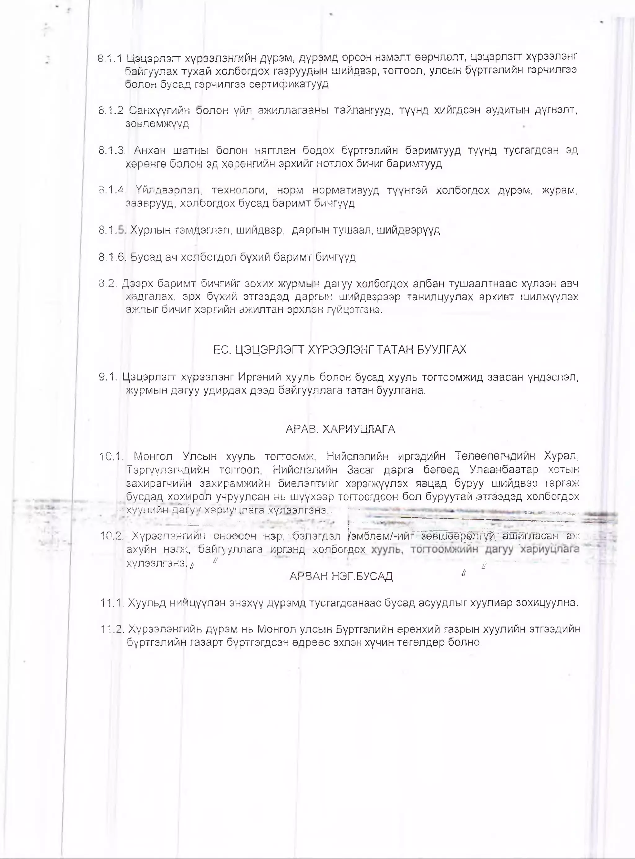 8.1.1 Ц^цэрлэгт хүрээлэнгийн дүрэм, дүрэмд орсон нэмэлт өөрчлөлт, цэцэрлэгт хүрээлэнг
байгуулах тухай холбогдох газруудь н шийдвэр, тоггоол, улсын бүртгэлийн гэрчилгээ
аолон бусад гэрчилгээ сертификатууд
8.1.2 рЬнхүүгийн оолон үйл ажиллагааны тайлангууд, түүнд хийгдсэн аудитын дүгнэлт,
дерлөмжүүд
8.1.3. Анхан шатны болон нягтлан бодох бүртгэлийн баримтууд түүнд тусгагдсан эд
хөрөнгө болон эд хөрөнгийн эрхийг нотлох бичиг баримтууд
8.1.4. )Үйлдвэрлэг|, төхнологи, норм нормативууд түүнтэй холбогдох дүрэм, журам,
зааврууд, холбогдох бусад баримт ричгүүд
8 . 1 . Журлын тэмдэглэл, шийдвэр, даргын тушаал, шийдвэрүүд
8.1,6[ &усад ач холбогдол бүхий баримт бичгүүд
8.2..Д^эрх баримт бичгийг зохих журмь н дагуу холбогдох албан тушаалтнаас хүлээн авч
фдгалах, эр|х бүхий этгээдэд даргын шийдвэрээр танилцуулах архивт шилжүүлэх
ажлыг бичиг хэргийн ажилтан эрхлэн гүйцэтгэнэ....
ЕС. ЦЭЦЭРЛЭГТ }<ҮРЭЭЛЭНГТАТАН 1БУУЛГАХ
9.1. Цэцэрлэгт хүрээлэнг Иргэний хууль болон бусад хууль тогтоомжид заасан үндэслэл,
I журмын дагуу удирдах дээд байгууллага татан буулгана.
АРАВ. ХАРИУЦЛАГА
10.1. Монгол Улсын хууль тогтоомж, Нийслэлийн иргэдийн Төлөөлөгчдийн Хурал,
Тэргүүлэгчдийн тогтоол, Нийслэлийн Засаг дарга бөгөөд Улаанбаатар хотын
[захирагчийн захирамжийн биөлэлтийг хэрэгжүүлэх явцад буруу шийдвэр гаргаж
,_бусдад хохирол учруулсан нь шүүхээр тогтоогдсон бол буруутай ,этгёэдэд холбогдох
Ихуудий^-д^уу-хариуцлага,хүлМ л^эте:; г - «а,»..« « » ,
~ у У ^ Т ^ -Тг-:" Ц * ' г' -• : '
10.2. Хүрээлэнгийн оноөсон нэр, ••;б4пэгдэл ^эм блём /^ий^^ёШ Ш рл^^аш та^н~"аж
:ахуйн нэгж,;'байгу'уллага '^рганд. холбогдох
•Тхүлээлгэнэ}^ и *•'“ " 4 г
АнВАН НЭГ.БУСАД й
.
1111. Хуульд нийцүүлэн энэхүү дүрэмд тусгагдсанаас бусад асуудлыг хуулиар зохицуулна.
11.2. Хүрээлэнгийн дүрэм нь Монгол улсын Бүртгэлийн ерөнхий газрын хуулийн этгээдийн
бүртгэлийн газарт бүртгэгдсэн өдрөөс эхлэн хүчин төгөлдөр болно.
 