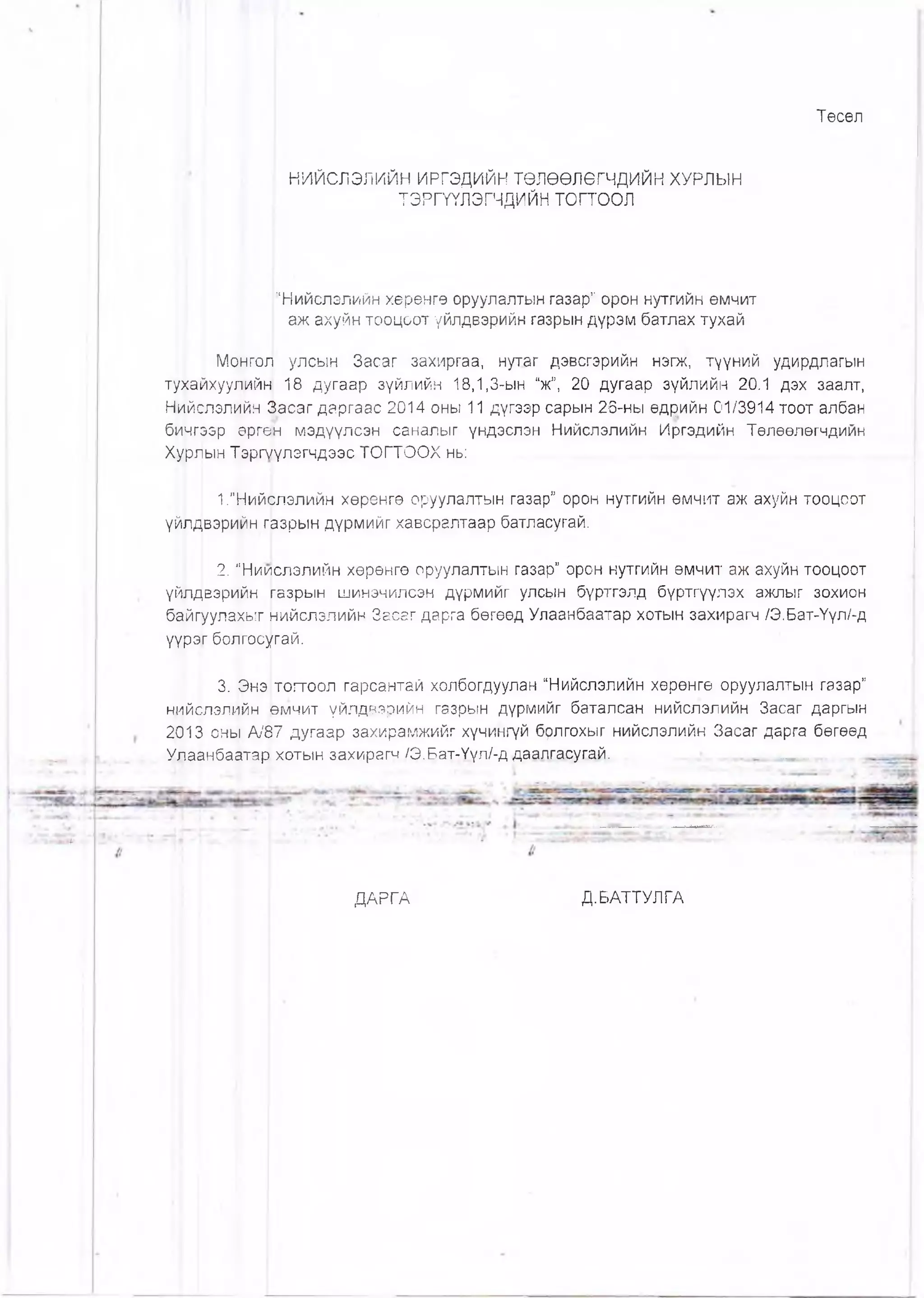 Төсөл
НИЙСЛЭЛИЙН ИРГЭДИЙН ТӨЛӨӨЛӨГЧДИЙН ХУРЛЫН
ТЭРГҮҮЛЭГЧДИЙН то гто о л
“Нийслэлийн хөрөнгө оруулалтын газар” орон нутгийн өмчит
аж ахуйн тооцоот үйлдвэрийн газрын дүрэм батлах тухай
Монгол улсын Засаг захиргаа, нутаг дэвсгэрийн нэгж, түүний удирдлагын
ту^айхуулийн 18 дугаар зүйлийн 18,1,3-ын “ж”, 20 дугаар зүйлийн 20.1 дэх заалт,
Нийслэлийн Засаг даргаас 2014 оны 11 дүгээр сарын 26-ны өдрийн 01/3914 тоот албан
бичгээр өргөн мэдүүлсэн саналыг үндэслэн Нийслэлийн Иргэдийн Төлөөлөгчдийн
Хурлын ТэргҮүлэгчдээс ТОГТООХ нь:
1.”Нийслэлийн хөрөнгө оруулалтын газар” орон нутгийн өмчит аж ахуйн тооцсот
үйлдвэрийн. фзрын дүрмийг хавсралтаар батласугай.
2. “Ниислэлийн хөрөнгө оруулалтын газар” орон нутгийн өмчит аж ахуйн тооцоот
үйлдвэрийн газрын шинэчилсэн дүрмийг улсын бүртгэлд бүртгүүлэх ажпыг зохион
байгуулахыг нийслэлийн Засаг дарга бөгөөд Улаанбаатар хотын захирагч /Э.Бат-Үүл/-д
үүрэг болгосугай.
3. Энэ тогтоол гарсантай холбогдуулан “Нийслэлийн хөрөнгө оруулалтын газар”
нийслэлийн рмчит үйлдвэрийн газрын дүрмийг баталсан нийслэлийн Засаг даргын
2013 оны А/87 дугаар захирамжийг хүчингүй брлгохыг нийслэлийн Засаг дарга бөгөөд
Улаанбаатар| хотын захирагч /Э.Бат-Үүл/-д даалгасугай. . ........ .
ДАРГА Д.БАТТУЛГА
 