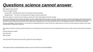 Questions science cannot answer
What happens when we die?
There are 2 stages of dying:
- Clinical death – Individuals hearts doesn’t pump blood and stops breathing
- Biological death - The cells are not working and the organs and brain switched off
After these stages it is certain we will not wake up and we don’t know what happens whilst we are dead.
We can argue that we don’t know what can happen, but then religious beliefs that have been around for centuries can have a answer to what happens after death but that is
not proven scientifically. After a human dies we cant takes test on them because their body is not awake neither is their brain so no response will be given to have evidence or
proof. No one has discovered how to operate with a dead human being because it has not be discovered due to the knowledge and research scientist know themselves.
The basic knowledge is that dependant on clinical death or biologically death this is when the human is awake because the human can give responses otherwise when dead
the body doesn’t responded to anything.
These types of question scientists have discovered but are not fully proven because they do not have enough evidence to prove it. Other questions that cannot be answered
are:
How the world was created?
Does God exist?
Why we sleep?
These questions fail to have accurate result to support the idea of being true.
http://www.buzzfeed.com/kellyoakes/big-questions-science-still-needs-to-answer#.bu28ArbdG
 