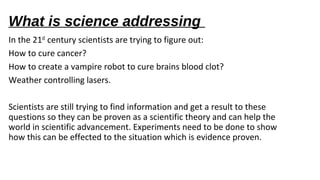What is science addressing
In the 21st century scientists are trying to figure out:
How to cure cancer?
How to create a vampire robot to cure brains blood clot?
Weather controlling lasers.
Scientists are still trying to find information and get a result to these
questions so they can be proven as a scientific theory and can help the
world in scientific advancement. Experiments need to be done to show
how this can be effected to the situation which is evidence proven.
 
