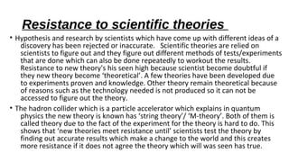 Resistance to scientific theories
• Hypothesis and research by scientists which have come up with different ideas of a
discovery has been rejected or inaccurate. Scientific theories are relied on
scientists to figure out and they figure out different methods of tests/experiments
that are done which can also be done repeatedly to workout the results.
Resistance to new theory's his seen high because scientist become doubtful if
they new theory become ‘theoretical’. A few theories have been developed due
to experiments proven and knowledge. Other theory remain theoretical because
of reasons such as the technology needed is not produced so it can not be
accessed to figure out the theory.
• The hadron collider which is a particle accelerator which explains in quantum
physics the new theory is known has ‘string theory’/ ‘M-theory’. Both of them is
called theory due to the fact of the experiment for the theory is hard to do. This
shows that ‘new theories meet resistance until’ scientists test the theory by
finding out accurate results which make a change to the world and this creates
more resistance if it does not agree the theory which will was seen has true.
 