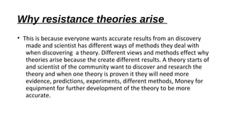 Why resistance theories arise
• This is because everyone wants accurate results from an discovery
made and scientist has different ways of methods they deal with
when discovering a theory. Different views and methods effect why
theories arise because the create different results. A theory starts of
and scientist of the community want to discover and research the
theory and when one theory is proven it they will need more
evidence, predictions, experiments, different methods, Money for
equipment for further development of the theory to be more
accurate.
 