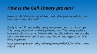 How is the Cell Theory proven?
How are cells ‘the basic unit of structure in all organisms and also the
basic unit of reproduction?’
Firstly in the 17th century the theory was proven due to a microscope.
This theory depends on the biology foundation. This theory explains
how new cells are created by other existing cells and also ‘ and that the
cell is a fundamental unit of structure, function and organization in all
living organisms.’
https://www.princeton.edu/~achaney/tmve/wiki100k/docs/Cell_theor
y.html
 