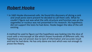 Robert Hooke
• In 1665 Hooke discovered cells. He found this discovery of slicing a cork
and small pores were present he decided to call them cells. What he
couldn’t figure out was what the cells structure and function was an the
organelles or nucleus was not presented in his research. His hypothesis
did not support the tests he had done. Hooke began the idea of the cell
existing.
A method he used to figure out the hypothesis was looking into the slice of
crock with a microscope at 50x which shown hundreds of different cells. His
hypothesis was not proven due to lack of information and accurate result
and test he had done. He has only done one test which was not enough to
prove the theory.
 