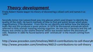 Theory development
Firstly Robert Hooke began his theory of discovering a sliced cork and names it as
‘cells’’
Secondly Anton Van Leewenhoek was into glasses which used draper to identify the
quality of the cloth. He learnt methods of how to find and polish lenses which gives
magnifications 270x diameter. From this he can identify and define how the bacteria
looks like and this produces a purer picture. In 1674 he discovered animalcule which
referred to little animals meaning moving organism. He saw this is bacteria and the cell
theory was similar to the vitalim theories which was known before the discovery of
cells. However in 1683 he found bacteria with ‘animalcule’ in the mouth coming from
saliva.
http://www.preceden.com/timelines/46013-contributions-to-cell-theory#s
http://www.preceden.com/timelines/46013-contributions-to-cell-theory
-
 