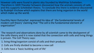 However cells were found in plants also founded by Mathhias Scheleiden.
Therefore in 1839 Theodor Schwann discovered how the animals consists of cells
and this supports Scheledien theory. To conclude this there is evidence discovered
by Rudolph Virchow which explains that there are living organism in the world
which make up the world.
Fourthly Henri Dutrochet expressed his idea of ‘ the fundamental tenets of
modern cell theory’ claiming that "The cell is the fundamental element of
organization’’
The research and observations done by all scientish came to the devlopemnt of
the cello theory and it is now stated that the coneection with cells and living things
is proven. The Cell Theory says:
1. living thing/organism consist of cells and their products
2. Cells are firstly divided to become a new cell
3. Cells have a ‘basic building unit of life’
 