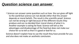 Question science can answer
• Science can answer some question such as how the sun gives off light
to the world but science can not decide either that the answer
depends or moral beliefs. The result is the scientific proof. Science
can not be wrong or right because of the different results they
produce and can no decided their moral choice of what it is.
Another example is eating fat food. Science will tell us the
advantages and disadvantage of the food but does not make our
choice for us to tell us that it is good or bad for us.
Science doesn’t explain how to use the result they have provide for you
and also does not make an aesthetic conclusion.
 