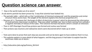 Question science can answer
• How is the world made out of an atom?
A sub-atomic particle has been proven by 3 way that scientist have looked into.
- The periodic table – which tells us that ‘combination of chemical compounds’ and the properties and similar
structure these atoms have. The weight of the element explains the chemical properties of it.
- Discover of J.J. Thompson the’ discharge of effect of electricity in gasses’ which he discovered the information
of small particles now known as electron. They was called ‘cathode rays’ due to them coming from cathode (
a negative elctrode) of release of the tubes. Then electron formed into beams which is shown on television.
- Than in 1875 Roentgen found how protons was formed and nucleus was formed
- Then protons was neutrons and radioactive atoms were discovered which make up an atom.
-
- Tests were done to prove that each step was accurate and can be done again to have evidence that it is true.
- This website explains in more detail of what happens and the long process it had token to explain how the
world was made out of atoms :
-
- http://education.jlab.org/qa/history_04.html
-
 