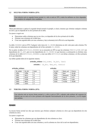 Ejercicios Normalización del esquema relacional
1.2 SEGUNDA FORMA NORMA (2FN)
Una relación está en segunda forma normal si y sólo si está en 1FN y todos los atributos no clave dependen
por completo de cualquier clave candidata.
Ejemplo:
Ahora procederemos a aplicar la segunda formal normal al ejemplo, es decir, tenemos que eliminar cualquier columna
no clave, que no dependa de la clave primaria de la tabla.
Los pasos a seguir son:
 Determinar cuáles columnas que no son clave, no dependen de la clave primaria de la tabla.
 Eliminar esas columnas de la tabla base.
 Crear una segunda tabla con esas columnas y la(s) columna(s) de la PK de la cual dependen.
La tabla ORDENES está en 2FN. Cualquier valor único de ID_ORDEN determina un sólo valor para cada columna. Por
lo tanto, todas las columnas son dependientes de la llave primaria ID_ORDEN.
Por su parte, la tabla ARTICULOS_ORDENES no se encuentra en 2FN ya que las columnas PRECIO y NOM_ART son
dependientes de ID_ART, pero no son dependientes de ID_ORDEN. Lo que haremos a continuación es eliminar estas
columnas de la tabla ARTICULOS_ORDENES y crear una tabla ARTICULOS con dichas columnas y la llave primaria
de la que dependen.
Las tablas quedan ahora de la siguiente manera.
articulos_ordenes (Id_orden, Id_Art, Cant)
artículos ( Id_Art, Nom_art, Precio)
articulos_ordenes artículos
Id_orden Id_Art Cant
2301 3786 3
2301 4011 6
2301 9132 8
2302 5794 4
2303 4011 2
2303 3141 2
Id_Art Nom_art Precio
3786 Red 35,00
4011 Raqueta 65,00
9132 Paq-3 4,75
5794 Paq-6 5,00
3141 Funda 10,00
1.3 TERCERA FORMA NORMA (3FN)
Una relación está en tercera forma normal si y sólo si está en 2FN y además cada atributo del esquema de
relación que no está en la clave primaria sólo depende funcionalmente de la clave primaria, y no de ningún
otro atributo
Ejemplo:
La tercera forma normal nos dice que tenemos que eliminar cualquier columna no clave que sea dependiente de otra
columna no clave.
Los pasos a seguir son:
 Determinar las columnas que son dependientes de otra columna no clave.
 Eliminar esas columnas de la tabla base.
 Crear una segunda tabla con esas columnas y con la columna no clave de la cual son dependientes.
 