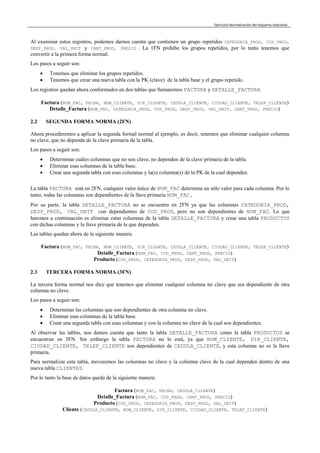 Ejercicios Normalización del esquema relacional
Al examinar estos registros, podemos darnos cuenta que contienen un grupo repetidos CATEGORIA_PROD, COD_PROD,
DESP_PROD, VAL_UNIT y CANT_PROD, PRECIO . La 1FN prohíbe los grupos repetidos, por lo tanto tenemos que
convertir a la primera forma normal.
Los pasos a seguir son:
 Tenemos que eliminar los grupos repetidos.
 Tenemos que crear una nueva tabla con la PK (clave) de la tabla base y el grupo repetido.
Los registros quedan ahora conformados en dos tablas que llamaremos FACTURA y DETALLE_FACTURA
Factura (NUM_FAC, FECHA, NOM_CLIENTE, DIR_CLIENTE, CEDULA_CLIENTE, CIUDAD_CLIENTE, TELEF_CLIENTE)
Detalle_Factura (NUM_FAC, CATEGORIA_PROD, COD_PROD, DESP_PROD, VAL_UNIT, CANT_PROD, PRECIO)
2.2 SEGUNDA FORMA NORMA (2FN)
Ahora procederemos a aplicar la segunda formal normal al ejemplo, es decir, tenemos que eliminar cualquier columna
no clave, que no dependa de la clave primaria de la tabla.
Los pasos a seguir son:
 Determinar cuáles columnas que no son clave, no dependen de la clave primaria de la tabla.
 Eliminar esas columnas de la tabla base.
 Crear una segunda tabla con esas columnas y la(s) columna(s) de la PK de la cual dependen.
La tabla FACTURA está en 2FN, cualquier valor único de NUM_FAC determina un sólo valor para cada columna. Por lo
tanto, todas las columnas son dependientes de la llave primaria NUM_FAC.
Por su parte, la tabla DETALLE_FACTURA no se encuentra en 2FN ya que las columnas CATEGORIA_PROD,
DESP_PROD, VAL_UNIT son dependientes de COD_PROD, pero no son dependientes de NUM_FAC. Lo que
haremos a continuación es eliminar estas columnas de la tabla DETALLE_FACTURA y crear una tabla PRODUCTOS
con dichas columnas y la llave primaria de la que dependen.
Las tablas quedan ahora de la siguiente manera.
Factura (NUM_FAC, FECHA, NOM_CLIENTE, DIR_CLIENTE, CEDULA_CLIENTE, CIUDAD_CLIENTE, TELEF_CLIENTE)
Detalle_Factura (NUM_FAC, COD_PROD, CANT_PROD, PRECIO)
Producto (COD_PROD, CATEGORIA_PROD, DESP_PROD, VAL_UNIT)
2.3 TERCERA FORMA NORMA (3FN)
La tercera forma normal nos dice que tenemos que eliminar cualquier columna no clave que sea dependiente de otra
columna no clave.
Los pasos a seguir son:
 Determinar las columnas que son dependientes de otra columna no clave.
 Eliminar esas columnas de la tabla base.
 Crear una segunda tabla con esas columnas y con la columna no clave de la cual son dependientes.
Al observar las tablas, nos damos cuenta que tanto la tabla DETALLE_FACTURA como la tabla PRODUCTOS se
encuentran en 3FN. Sin embargo la tabla FACTURA no lo está, ya que NOM_CLIENTE, DIR_CLIENTE,
CIUDAD_CLIENTE, TELEF_CLIENTE son dependientes de CEDULA_CLIENTE, y esta columna no es la llave
primaria.
Para normalizar esta tabla, moveremos las columnas no clave y la columna clave de la cual dependen dentro de una
nueva tabla CLIENTES.
Por lo tanto la base de datos queda de la siguiente manera:
Factura (NUM_FAC, FECHA, CEDULA_CLIENTE)
Detalle_Factura (NUM_FAC, COD_PROD, CANT_PROD, PRECIO)
Producto (COD_PROD, CATEGORIA_PROD, DESP_PROD, VAL_UNIT)
Cliente (CEDULA_CLIENTE, NOM_CLIENTE, DIR_CLIENTE, CIUDAD_CLIENTE, TELEF_CLIENTE)
 