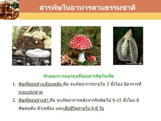 LOGO
สารพิษในอาหารตามธรรมชาติ
ลักษณะการออกฤทธิ์ของสารพิษในเห็ด
1. พิษที่ค่อนข ้างเฉียบพลัน คือ จะเกิดอาการภายใน 3 ชั่วโมง มีอาการที่
ระบบประสาท
2. พิษที่ค่อนข ้างช ้า คือ จะเกิดอาการหลังจากรับพิษไป 6-15 ชั่วโมง มี
พิษต่อตับ ตัวเหลือง และเสียชีวิตภายใน 6-8 วัน
 