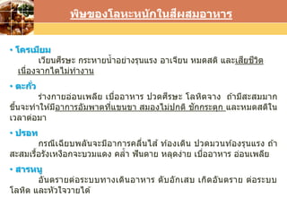 LOGO
พิษของโลหะหนักในสีผสมอาหาร
• โครเมียม
เวียนศีรษะ กระหายน้าอย่างรุนแรง อาเจียน หมดสติ และเสียชีวิต
เนื่องจากไตไม่ทางาน
• ตะกั่ว
ร่างกายอ่อนเพลีย เบื่ออาหาร ปวดศีรษะ โลหิตจาง ถ ้ามีสะสมมาก
ขึ้นจะทาให ้มีอาการอัมพาตที่แขนขา สมองไม่ปกติ ชักกระตุก และหมดสติใน
เวลาต่อมา
• ปรอท
กรณีเฉียบพลันจะมีอาการคลื่นไส ้ ท ้องเดิน ปวดมวนท ้องรุนแรง ถ ้า
สะสมเรื้อรังเหงือกจะบวมแดง คล้า ฟันตาย หลุดง่าย เบื่ออาหาร อ่อนเพลีย
• สารหนู
อันตรายต่อระบบทางเดินอาหาร ตับอักเสบ เกิดอันตราย ต่อระบบ
โลหิต และหัวใจวายได ้
 