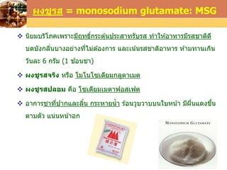 LOGOwww.themegallery.com
 นิยมบริโภคเพราะมีฤทธิ์กระตุ้นประสาทรับรส ทาให ้อาหารมีรสชาติดี
บดบังกลิ่นบางอย่างที่ไม่ต ้องการ และเน้นรสชาติอาหาร ห ้ามทานเกิน
วันละ 6 กรัม (1 ช ้อนชา)
 ผงชูรสจริง หรือ โมโนโซเดียมกลูตาเมต
 ผงชูรสปลอม คือ โซเดียมเมตาฟอสเฟต
 อาการชาที่ปากและลิ้น กระหายน้า ร ้อนวูบวาบบนใบหน้า มีผื่นแดงขึ้น
ตามตัว แน่นหน้าอก
ผงชูรส = monosodium glutamate: MSG
 