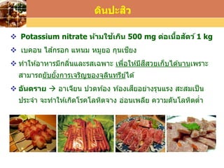 LOGO
 Potassium nitrate ห้ามใช้เกิน 500 mg ต่อเนื้อสัตว์ 1 kg
 เบคอน ไส ้กรอก แหนม หมูยอ กุนเชียง
 ทาให ้อาหารมีกลิ่นและรสเฉพาะ เพื่อให ้มีสีสวยเก็บได ้นานเพราะ
สามารถยับยั้งการเจริญของจุลินทรีย์ได ้
 อันตราย  อาเจียน ปวดท ้อง ท ้องเสียอย่างรุนแรง สะสมเป็น
ประจา จะทาให ้เกิดโรคโลหิตจาง อ่อนเพลีย ความดันโลหิตต่า
ดินปะสิว
 