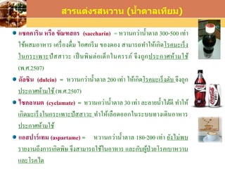 LOGO
สารแต่งรสหวาน (น้าตาลเทียม)
แซคคาริน หรือ ขัณฑสกร (saccharin) = หวานกว่าน้าตาล 300-500 เท่า
ใช้ผสมอาหาร เครื่องดื่ม ไอศกรีม ของดอง สามารถทาให้เกิดโรคมะเร็ง
ในกระเพาะปัสสาวะ เป็นพิษต่อเด็กในครรภ์ จึงถูกประกาศห้ามใช้
(พ.ศ.2507)
ดัลซิน (dulcin) = หวานกว่าน้าตาล 200 เท่า ให้เกิดโรคมะเร็งตับ จึงถูก
ประกาศห้ามใช้ (พ.ศ.2507)
ไซคลาเมต (cyclamate) = หวานกว่าน้าตาล 30 เท่า ละลายน้าได้ดี ทาให้
เกิดมะเร็งในกระเพาะปัสสาวะ ทาให้เลือดออกในระบบทางเดินอาหาร
ประกาศห้ามใช้
แอสปาร์เทม (aspartame) = หวานกว่าน้าตาล 180-200 เท่า ยังไม่พบ
รายงานถึงการเกิดพิษ จึงสามารถใช้ในอาหาร และกับผู้ป่วยโรคเบาหวาน
และโรคไต
 