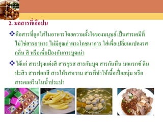 LOGO
2. มลสารที่เจือปน
คือสารที่ถูกใส่ในอาหารโดยความตั้งใจของมนุษย์เป็นสารเคมีที่
ไม่ใช่สารอาหาร ไม่มีคุณค่าทางโภชนาการ ใส่เพื่อเปลี่ยนแปลงรส
กลิ่น สี หรือเพื่อป้องกันการบูดเน่า
ได้แก่ สารปรุงแต่งสี สารชูรส สารกันบูด สารกันหืน บอแรกซ์ ดิน
ปะสิว สารฟอกสี สารให้รสหวาน สารที่ทาให้เนื้อเปื่อยนุ่ม หรือ
สารคลอรีนในน้าประปา
 