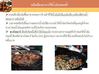 LOGO
ควรหลีกเลี่ยงไม่ซื้ออาหารทอดจากร้านค้าที่ใช้น้ามันมีกลิ่นเหม็นหืน เหนียวสีดาคล้า
ฟองมาก เหม็นไหม้
 เวลาทอดมีควันขึ้นมากแสดงว่าน้ามันใช้มานานทาให้น้ามันเกิดควันที่อุณหภูมิต่าลง
อาหารอมน้ามันและหลังการบริโภคเกิดการระคายคอ
 สารโพลาร์ คือปัจจัยหนึ่งที่ทาให้เกิดมะเร็ง กระทรวงสาธารณสุขจึงกาหนดให้น้ามัน
ทอดซ้าต้องมีค่าสารโพลาร์ ไม่เกิน 25% ผู้ประกอบการอาหารที่ฝ่าฝืน จะมีโทษปรับไม่เกิน 5
หมื่นบาท
หลีกเลี่ยงอาหารใช้น้ามันทอดซ้า
 