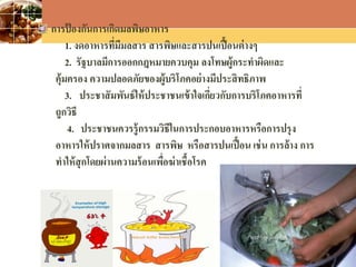 LOGO
การป้ องกันการเกิดมลพิษอาหาร
1. งดอาหารที่มีมลสาร สารพิษและสารปนเปื้อนต่างๆ
2. รัฐบาลมีการออกกฎหมายควบคุม ลงโทษผู้กระทาผิดและ
คุ้มครอง ความปลอดภัยของผู้บริโภคอย่างมีประสิทธิภาพ
3. ประชาสัมพันธ์ให้ประชาชนเข้าใจเกี่ยวกับการบริโภคอาหารที่
ถูกวิธี
4. ประชาชนควรรู้กรรมวิธีในการประกอบอาหารหรือการปรุง
อาหารให้ปราศจากมลสาร สารพิษ หรือสารปนเปื้อน เช่น การล้าง การ
ทาให้สุกโดยผ่านความร้อนเพื่อฆ่าเชื้อโรค
 