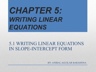 CHAPTER 5:
WRITING LINEAR
EQUATIONS
5.1 WRITING LINEAR EQUATIONS
IN SLOPE-INTERCEPT FORM
BY: ANIBAL AGUILAR BARAHONA
 