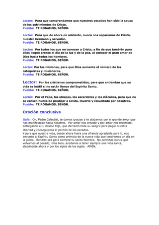 Lector: Para que comprendamos que nuestros pecados han sido la causa
de los sufrimientos de Cristo.
Pueblo: TE ROGAMOS, SEÑOR.
Lector: Para que de ahora en adelante, nunca nos separemos de Cristo,
nuestro hermano y salvador.
Pueblo: TE ROGAMOS, SEÑOR.
Lector: Por todos los que no conocen a Cristo, a fin de que también para
ellos llegue pronto el día de la luz y de la paz, al conocer el gran amor de
Dios hacia todos los hombres.
Pueblo: TE ROGAMOS, SEÑOR.
Lector: Por las misiones, para que Dios aumente el número de los
catequistas y misioneros.
Pueblo: TE ROGAMOS, SEÑOR.
Lector: Por los cristianos comprometidos, para que entiendan que su
vida es inútil si no están llenos del Espíritu Santo.
Pueblo: TE ROGAMOS, SEÑOR.
Lector: Por el Papa, los obispos, los sacerdotes y los diáconos, para que no
se cansen nunca de predicar a Cristo, muerto y resucitado por nosotros.
Pueblo: TE ROGAMOS, SEÑOR.
Oración conclusiva
Guía: Oh, Padre Celestial, te damos gracias y te alabamos por el grande amor que
has manifestado hacia nosotros. Por amor nos creaste y por amor nos redimiste,
entregando a tu mismo Hijo, que derramó toda su sangre para pagar nuestra
libertad y conseguirnos el perdón de los pecados.
Y para que nuestra vida, desde ahora fuera una ofrenda agradable para ti, nos
enviaste al Espíritu Santo como primicia de la nueva vida que tendremos un día en
la gloria. Bendito sea para siempre tu santo Nombre. No permitas nunca que
volvamos al pecado; más bien, ayúdanos a tener siempre una vida santa,
alabándote ahora y por los siglos de los siglos. AMÉN.
 