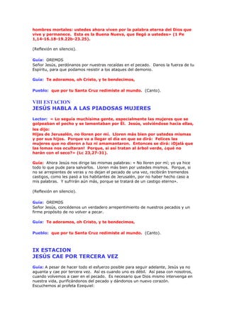 hombres mortales: ustedes ahora viven por la palabra eterna del Dios que
vive y permanece. Esta es la Buena Nueva, que llegó a ustedes» (1 Pe
1,14-16.18-19.22b-23.25).
(Reflexión en silencio).
Guía: OREMOS
Señor Jesús, perdónanos por nuestras recaídas en el pecado. Danos la fuerza de tu
Espíritu, para que podamos resistir a los ataques del demonio.
Guía: Te adoramos, oh Cristo, y te bendecimos,
Pueblo: que por tu Santa Cruz redimiste al mundo. (Canto).
VIII ESTACION
JESÚS HABLA A LAS PIADOSAS MUJERES
Lector: « Lo seguía muchísima gente, especialmente las mujeres que se
golpeaban el pecho y se lamentaban por Él. Jesús, volviéndose hacia ellas,
les dijo:
Hijas de Jerusalén, no lloren por mí. Lloren más bien por ustedes mismas
y por sus hijos. Porque va a llegar el día en que se dirá: Felices las
mujeres que no dieron a luz ni amamantaron. Entonces se dirá: ¡Ojalá que
las lomas nos ocultaran! Porque, si así tratan al árbol verde, ¿qué no
harán con el seco?» (Lc 23,27-31).
Guía: Ahora Jesús nos dirige las mismas palabras: « No lloren por mí; yo ya hice
todo lo que pude para salvarlos. Lloren más bien por ustedes mismos. Porque, si
no se arrepientes de veras y no dejan el pecado de una vez, recibirán tremendos
castigos, como les pasó a los habitantes de Jerusalén, por no haber hecho caso a
mis palabras. Y sufrirán aún más, porque se tratará de un castigo eterno».
(Reflexión en silencio).
Guía: OREMOS
Señor Jesús, concédenos un verdadero arrepentimiento de nuestros pecados y un
firme propósito de no volver a pecar.
Guía: Te adoramos, oh Cristo, y te bendecimos,
Pueblo: que por tu Santa Cruz redimiste al mundo. (Canto).
IX ESTACION
JESÚS CAE POR TERCERA VEZ
Guía: A pesar de hacer todo el esfuerzo posible para seguir adelante, Jesús ya no
aguanta y cae por tercera vez. Así es cuando uno es débil. Así pasa con nosotros,
cuando volvemos a caer en el pecado. Es necesario que Dios mismo intervenga en
nuestra vida, purificándonos del pecado y dándonos un nuevo corazón.
Escuchemos al profeta Ezequiel:
 