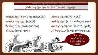 Οι απρόσωπες εκφράσεις είναι περιφράσεις που σχηματίζονται:
β)Με το ρήμα ἔχει και ένα τροπικό επίρρημα:
ἀναγκαίως ἔχει (είναι αναγκαίο) κακῶς ἔχει (είναι κακό)
ἀρκούντως ἔχει (αρκεί) καλῶς ἔχει (είναι καλό, σωστό)
δεινῶς ἔχει (είναι φοβερό) ὀρθῶς ἔχει (είναι σωστό, ορθό)
εὖ ἔχει (είναι καλό) ῥᾳδίως ἔχει (είναι εύκολο) κ.ά.
Είσαι για
κοπάνα; Δεν
καταλαβαίνω
τίποτα!
 