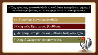 α) Προσήκει ὑμῖν εἶναι ἀγαθούς.
β) Χρή τούς Ἐγεσταίους βοηθῆσαι.
γ) Δεῖ γράμματα μαθεῖν καί μαθόντα (δεῖ) νοῦν ἔχειν.
δ) Χρή, ὦ Σώκρατες, σκοπεῖν ταῦτα.
 Στις προτάσεις που ακολουθούν να κυκλώσετε τα απρόσωπα ρήματα /
απρόσωπες εκφράσεις και να υπογραμμίσετε τα υποκείμενά τους
 