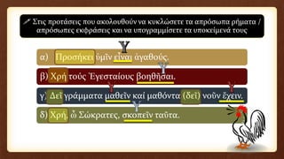 α) Προσήκει ὑμῖν εἶναι ἀγαθούς.
β) Χρή τούς Ἐγεσταίους βοηθῆσαι.
γ) Δεῖ γράμματα μαθεῖν καί μαθόντα (δεῖ) νοῦν ἔχειν.
δ) Χρή, ὦ Σώκρατες, σκοπεῖν ταῦτα.
 Στις προτάσεις που ακολουθούν να κυκλώσετε τα απρόσωπα ρήματα /
απρόσωπες εκφράσεις και να υπογραμμίσετε τα υποκείμενά τους
 