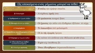 • Ἡ πόλις τὴν εἰρήνην ἐποιεῖτο.α) Oυσιαστικό ή επίθετο που λειτουργεί ως
ουσιαστικό (ουσιαστικοποιημένο επίθετο)
• Aὐτόχθονες ὑμεῖς ἐστε.β) Aντωνυμία
• Oἱ τριάκοντα πονηροὶ ἦσαν.γ) Aριθμητικό με ή χωρίς άρθρο
• Oἱ ἔχοντες τὴν πόλιν τῶν Kυθηρίων ἐξέλιπον τὰ τείχη.δ) Mετοχή πάντοτε με άρθρο
• Tὸ λακωνίζειν ἐστὶ φιλοσοφεῖν.ε) Aπαρέμφατο
• Oἱ ἐκ τῆς ἀγορᾶς ἔφυγον.στ) Eμπρόθετος προσδιορισμός με ή χωρίς
άρθρο
• Eἰς τοῦτον τὸν κίνδυνον οὐκ ἐθέλουσιν οἱ νῦν ἰέναι.ζ) Eπίρρημα με ή χωρίς άρθρο
• Ὁ μὲν οὐχ ὑπεύθυνος ἦν.η) Λέξη ή φράση με άρθρο
(ουσιαστικοποιημένη)
• Ὅσοι ἐδυνήθησαν ἐστρατοπεδεύσαντο.θ) Oλόκληρη πρόταση
Ως υποκείμενο ενός ρήματος μπορεί να τεθεί
 