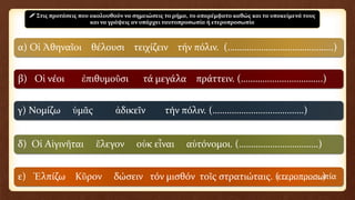 α) Οἱ Ἀθηναῖοι θέλουσι τειχίζειν τήν πόλιν. (……………………………………..)
β) Οἱ νέοι ἐπιθυμοῦσι τά μεγάλα πράττειν. (………………..…………..)
γ) Νομίζω ὑμᾶς ἀδικεῖν τήν πόλιν. (…………………….………….)
δ) Οἱ Αἰγινῆται ἔλεγον οὐκ εἶναι αὐτόνομοι. (……………..…………….)
ε) Ἐλπίζω Κῦρον δώσειν τόν μισθόν τοῖς στρατιώταις. (………………)
 Στις προτάσεις που ακολουθούν να σημειώσεις το ρήμα, το απαρέμφατο καθώς και τα υποκείμενά τους
και να γράψεις αν υπάρχει ταυτοπροσωπία ή ετεροπροσωπία
ετεροπροσωπία
 