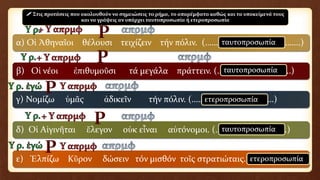 α) Οἱ Ἀθηναῖοι θέλουσι τειχίζειν τήν πόλιν. (……………………………………..)
β) Οἱ νέοι ἐπιθυμοῦσι τά μεγάλα πράττειν. (………………..…………..)
γ) Νομίζω ὑμᾶς ἀδικεῖν τήν πόλιν. (…………………….………….)
δ) Οἱ Αἰγινῆται ἔλεγον οὐκ εἶναι αὐτόνομοι. (……………..…………….)
ε) Ἐλπίζω Κῦρον δώσειν τόν μισθόν τοῖς στρατιώταις. (………………)
 Στις προτάσεις που ακολουθούν να σημειώσεις το ρήμα, το απαρέμφατο καθώς και τα υποκείμενά τους
και να γράψεις αν υπάρχει ταυτοπροσωπία ή ετεροπροσωπία
ταυτοπροσωπία
ταυτοπροσωπία
ταυτοπροσωπία
ετεροπροσωπία
ετεροπροσωπία
 