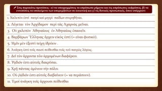 1. Χαλεπὸν ἐστί πατρὶ καὶ μητρὶ παίδων στερηθῆναι.
2. Λέγεται τὸν Ἀρχίδαμον περὶ τάς Ἀχαρνὰς μεῖναι.
3. Οὐ χαλεπὸν Ἀθηναίους ἐν Ἀθηναίοις ἐπαινεῖν.
4. Βαρβάρων Ἕλληνας ἄρχειν εἰκὸς ἐστί (= είναι φυσικὸ).
5. Ἡμῖν μὲν ἐξεστὶ τείχη ἱδρύειν .
6. Ἀνάγκη ἐστὶ τοῖς παισὶ πείθεσθαι τοῖς τοῦ πατρὸς λόγοις.
7. Δεῖ τὸν ἄρχοντα τῶν ἀρχομένων διαφέρειν.
8. Ῥᾴδιόν ἐστι αὐτοῖς δακρῦσαι.
9. Χρῇ πάντας ἀμύνειν τὴν πόλιν.
10. Οὐ ῥᾴδιόν ἐστι αὐτοῖς διαβαίνειν (= να περάσουν).
11. Ἐμοί ἀνάγκη τοῖς ἄρχουσι πείθεσθαι
 Στις παρακάτω προτάσεις : α) να υπογραμμίσεις τα απρόσωπα ρήματα και τις απρόσωπες εκφράσεις, β) να
εντοπίσεις τα υποκείμενα των απαρεμφάτων σε αιτιατική και γ) τις δοτικές προσωπικές, όπου υπάρχουν:
 