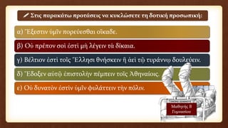 α) Ἔξεστιν ὑμῖν πορεύεσθαι οἴκαδε.
β) Οὐ πρέπον σοὶ ἐστὶ μὴ λέγειν τὰ δίκαια.
γ) Βέλτιον ἐστὶ τοῖς Ἕλλησι θνήσκειν ἢ ἀεὶ τῷ τυράννῳ δουλεύειν.
δ) Ἔδοξεν αὐτῷ ἐπιστολὴν πέμπειν τοῖς Ἀθηναίοις.
ε) Οὐ δυνατὸν ἐστὶν ὑμῖν φυλάττειν τὴν πόλιν.
 Στις παρακάτω προτάσεις να κυκλώσετε τη δοτική προσωπική:
Μαθητής Β
Γυμνασίου
 