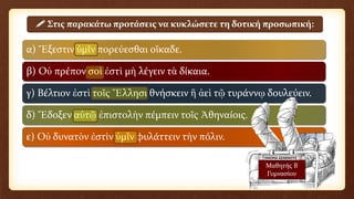 α) Ἔξεστιν ὑμῖν πορεύεσθαι οἴκαδε.
β) Οὐ πρέπον σοὶ ἐστὶ μὴ λέγειν τὰ δίκαια.
γ) Βέλτιον ἐστὶ τοῖς Ἕλλησι θνήσκειν ἢ ἀεὶ τῷ τυράννῳ δουλεύειν.
δ) Ἔδοξεν αὐτῷ ἐπιστολὴν πέμπειν τοῖς Ἀθηναίοις.
ε) Οὐ δυνατὸν ἐστὶν ὑμῖν φυλάττειν τὴν πόλιν.
 Στις παρακάτω προτάσεις να κυκλώσετε τη δοτική προσωπική:
Μαθητής Β
Γυμνασίου
 