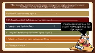 α) Δοκεῖ σοὶ λέγειν ταῦτα τῇ μητρί. (……………………………………)
β) Οὐ δυνατὸν ἐστὶ τοῖς ἀνδράσι φυλάττειν τὰς πύλας. (………………………………………………)
γ) Προσήκει ὑμᾶς ἀγαθοὺς εἶναι. (……………………………………)
δ) Ἔδοξε τοῖς στρατιώταις πορεύεσθαι εἰς τὰς κώμας. (…………………………….……………………)
ε) Χαλεπὸν ἐστὶ μητρὶ καὶ πατρὶ παίδων στερηθῆναι. (…………………………………………..……………)
στ) Οὕτω χρὴ σὲ ποιεῖν. (……………………………………)
 Στις παρακάτω προτάσεις να κυκλώσετε τα υποκείμενα των απρόσωπων ρημάτων και να
συμπληρώσετε στην παρένθεση τα υποκείμενα των απαρεμφάτων:
Θα μπορούσα να παίξω ένα
δελτίο; Αισθάνομαι πως έχω
τύχη σήμερα!
 